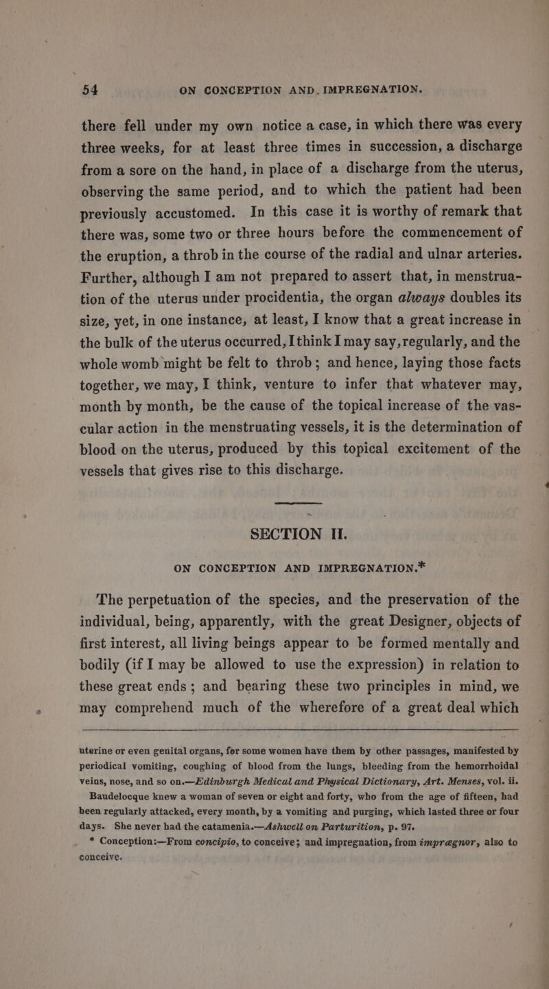 there fell under my own notice a case, in which there was every three weeks, for at least three times in succession, a discharge from a sore on the hand, in place of a discharge from the uterus, observing the same period, and to which the patient had been previously accustomed. In this case it is worthy of remark that there was, some two or three hours before the commencement of the eruption, a throb in the course of the radial and ulnar arteries. Further, although I am not prepared to assert that, in menstrua- tion of the uterus under procidentia, the organ always doubles its size, yet, in one instance, at least, I know that a great increase in the bulk of the uterus occurred, [think I may say, regularly, and the whole womb might be felt to throb; and hence, laying those facts together, we may, I think, venture to infer that whatever may, month by month, be the cause of the topical increase of the vas- cular action in the menstruating vessels, it is the determination of blood on the uterus, produced by this topical excitement of the vessels that gives rise to this discharge. SECTION II. ON CONCEPTION AND IMPREGNATION.* The perpetuation of the species, and the preservation of the individual, being, apparently, with the great Designer, objects of first interest, all living beings appear to be formed mentally and bodily (if I may be allowed to use the expression) in relation to these great ends; and bearing these two principles in mind, we may comprehend much of the wherefore of a great deal which uterine or even genital organs, for some women have them by other passages, manifested by periodical vomiting, coughing of blood from the lungs, bleeding from the hemorrhoidal Veins, nose, and so on.—Eidinburgh Medical and Physical Dictionary, Art. Menses, vol. ii. Baudelocque knew a woman of seven or eight and forty, who from the age of fifteen, had been regularly attacked, every month, by a vomiting and purging, which lasted three or four days. She never had the catamenia.—Ashwell on Parturition, p. 9%. * Conception:—From concipio, to conceive; and impregnation, from impregnor, also to conceive.