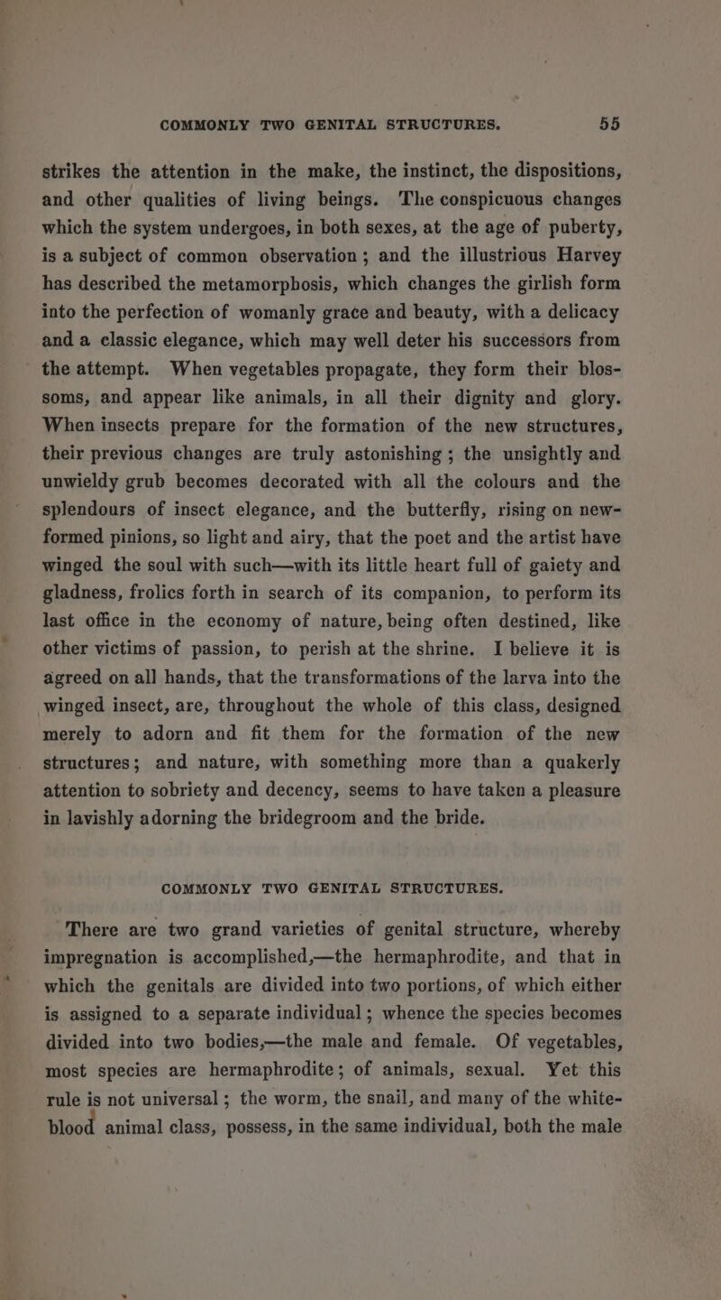 strikes the attention in the make, the instinct, the dispositions, and other qualities of living beings. ‘The conspicuous changes which the system undergoes, in both sexes, at the age of puberty, is a subject of common observation; and the illustrious Harvey has described the metamorphosis, which changes the girlish form into the perfection of womanly grace and beauty, with a delicacy and a classic elegance, which may well deter his successors from the attempt. When vegetables propagate, they form their blos- soms, and appear like animals, in all their dignity and glory. When insects prepare for the formation of the new structures, their previous changes are truly astonishing ; the unsightly and unwieldy grub becomes decorated with all the colours and the splendours of insect elegance, and the butterfly, rising on new- formed pinions, so light and airy, that the poet and the artist have winged the soul with such—with its little heart full of gaiety and gladness, frolics forth in search of its companion, to perform its last office in the economy of nature, being often destined, like other victims of passion, to perish at the shrine. I believe it is agreed on all hands, that the transformations of the larva into the winged insect, are, throughout the whole of this class, designed merely to adorn and fit them for the formation of the new structures; and nature, with something more than a quakerly attention to sobriety and decency, seems to have taken a pleasure in lavishly adorning the bridegroom and the bride. COMMONLY TWO GENITAL STRUCTURES. There are two grand varieties of genital structure, whereby impregnation is accomplished,—the hermaphrodite, and that in which the genitals are divided into two portions, of which either is assigned to a separate individual ; whence the species becomes divided into two bodies,—the male and female. Of vegetables, most species are hermaphrodite; of animals, sexual. Yet this rule is not universal ; the worm, the snail, and many of the white- blood animal class, possess, in the same individual, both the male