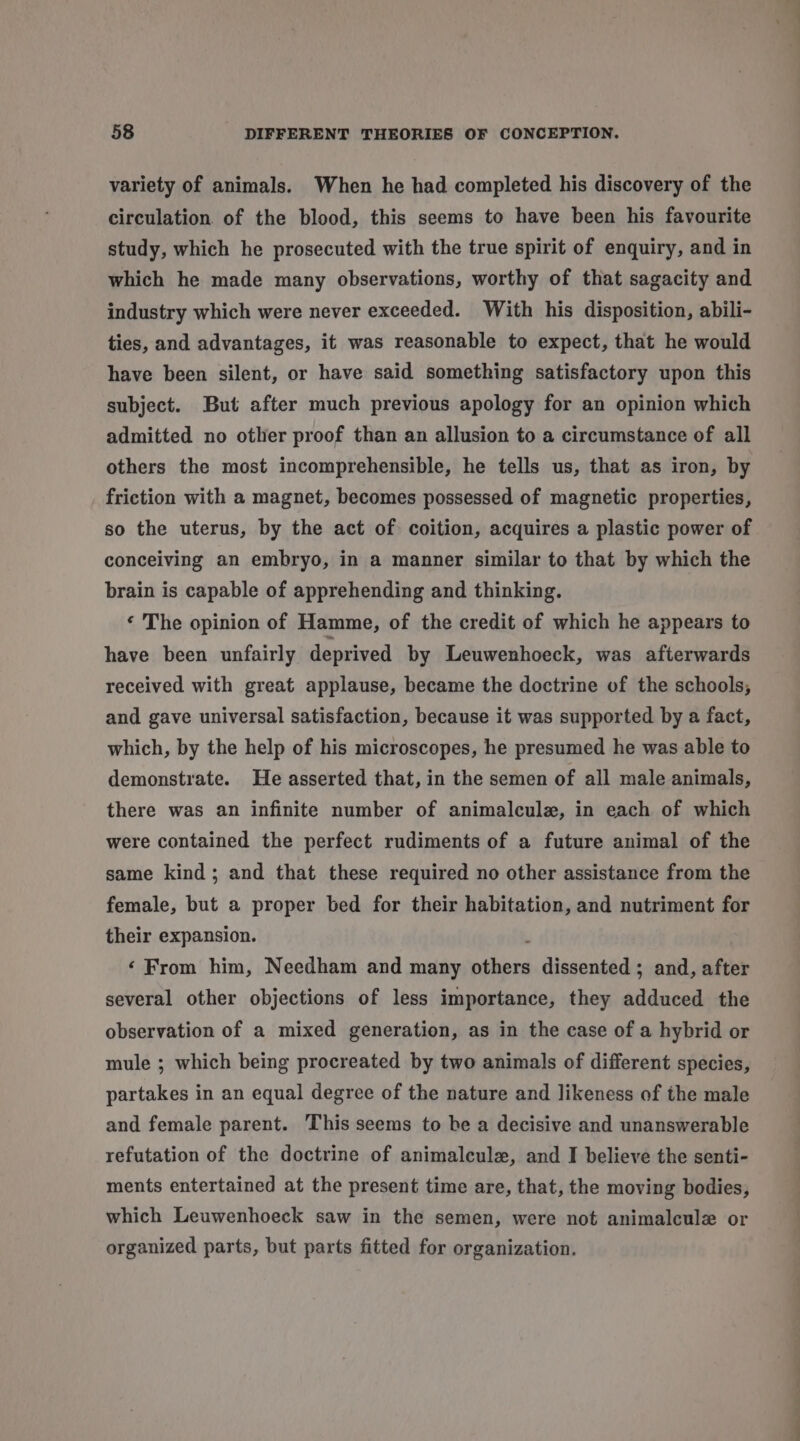 variety of animals. When he had completed his discovery of the circulation of the blood, this seems to have been his favourite study, which he prosecuted with the true spirit of enquiry, and in which he made many observations, worthy of that sagacity and industry which were never exceeded. With his disposition, abili- ties, and advantages, it was reasonable to expect, that he would have been silent, or have said something satisfactory upon this subject. But after much previous apology for an opinion which admitted no other proof than an allusion to a circumstance of all others the most incomprehensible, he tells us, that as iron, by friction with a magnet, becomes possessed of magnetic properties, so the uterus, by the act of. coition, acquires a plastic power of conceiving an embryo, in a manner similar to that by which the brain is capable of apprehending and thinking. ‘ The opinion of Hamme, of the credit of which he appears to have been unfairly deprived by Leuwenhoeck, was afterwards received with great applause, became the doctrine of the schools, and gave universal satisfaction, because it was supported by a fact, which, by the help of his microscopes, he presumed he was able to demonstrate. He asserted that, in the semen of all male animals, there was an infinite number of animalcule, in each of which were contained the perfect rudiments of a future animal of the same kind; and that these required no other assistance from the female, but a proper bed for their habitation, and nutriment for their expansion. : ‘From him, Needham and many others dissented ; and, after several other objections of less importance, they adduced the observation of a mixed generation, as in the case of a hybrid or mule ; which being procreated by two animals of different species, partakes in an equal degree of the nature and likeness of the male and female parent. This seems to be a decisive and unanswerable refutation of the doctrine of animalcule, and I believe the senti- ments entertained at the present time are, that, the moving bodies, which Leuwenhoeck saw in the semen, were not animalcule or organized parts, but parts fitted for organization.