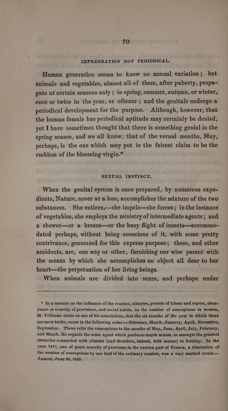 IMPREGNATION NOT PERIODICAL. Human generation seems to know no annual variation; but animals and vegetables, almost all of them, after puberty, propa- gate at certain seasons only ; in spring, summer, autumn, or winter, once or twice in the year, or oftener ; and the genitals undergo a periodical development for the purpose. Although, however, that the human female has periodical aptitude may certainly be denied, yet Ihave sometimes thought that there is something genial in the spring season, and we all know, that of the vernal months, May, perhaps, is the one which may put in the fairest claim to be the emblem of the blooming virgin.* SEXUAL INSTINCT. When the genital system is once prepared, by numerous expe- dients, Nature, never at a loss, accomplishes the mixture of the two substances. She entices,--she impels—she forces; in the instance of vegetables, she employs the ministry of intermediate agents; and a shower—or a breeze—or the busy flight of insects—accommo- dated perhaps, without being conscious of it, with some pretty contrivance, generated for this express purpose; these, and other accidents, are, one way or other, furnishing our wise parent with the means by which she accomplishes an object all dear to her heart—the perpetuation of her living beings. When animals are divided into sexes, and perhaps under * In a memoir on the influence of the seasons, climates, periods of labour and repose, abun- _ dance or scarcity of provisions, and social habits, on the number of conceptions in women, M. Vellerme states as one of his conclusions, that the six months of the year in which there are most births, occur in the following order :—¥February, March, January, April, November, September. These refer the conceptions to the months of May, June, April, July, February, and March. He regards the same agent which produces marsh miasm, as amongst the greatest obstacles connected with climate (and therefore, indeed, with season) to fertility. In the year 1817, one of great scarcity of provisons in the eastern part of France, a diminution of the number of conceptions by one half of the ordinary number, was a very marked result.— Lancet, Jwne 20, 1829.
