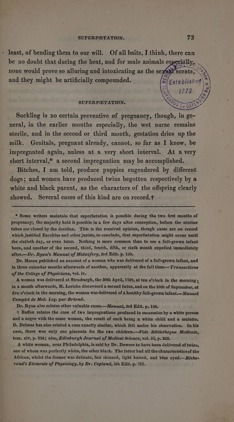 - least, of bending them to our will. Of all baits, I think, there can be no doubt that during the heat, and for male animals es none would prove so alluring and intoxicating as the se and they might be artificially compounded. Established\=\ t io) CZ ~ SUPERF@TATION. ~ OO Suckling is no certain preventive of pregnancy, though, in ge- neral, in the earlier months especially, the wet nurse remains sterile, and in the second or third month, gestation dries up the milk. Genitals, pregnant already, cannot, so far as I know, be impregnated again, unless at a very short interval. At a very short interval,* a second impregnation may be accomplished. Bitches, I am told, produce puppies engendered by different dogs; and women have produced twins begotten respectively by a white and black parent, as the characters of the offspring clearly showed. Several cases of this kind are on record.¥ * Some writers maintain that superfetation is possible during the two first months of pregnancy; the majority hold it possible in a few days after conception, before the uterine tubes are closed by the decidua. This is the received opinion, though cases are on record which justified Zacchias and other jurists, to conclude, that superfetation might occur until the sixtieth day, or even later. Nothing is more common than to see a full-grown infant born, and another of the second, third, fourth, fifth, or sixth month expelled immediately after.—Dr. Ryan’s Manual of Midwifery, 3rd Edit. p. 125. Dr. Mason published an account of a woman who was delivered of a full-grown infant, and in three calendar months afterwards of another, apparently at the full time.— Transactions of the College of Physicians, Vol. iv. A woman was delivered at Strasburgh, the 30th April, 1748, at ten o’clock in the morning ; in a month afterwards, M. Leriche discovered a second fetus, and on the 16th of September, at five o’clock in the morning, the woman was delivered of a healthy full-grown infant.— Manuel Compilet de Med. Leg. par Briand. Dr. Ryan also relates other valuable cases.—Manwal, 3rd Edit. p. 126. + Buffon relates the case of two impregnations produced in succession by a white person and a negro with the same woman, the result of each being a white child and a mulatto. D. Delmas has also related a case exactly similar, which fell under his observation. In his case, there was only one placenta for the two children.—Vide Bibliotheque Medicale, . tom. xiv, p. 254; also, Edinburgh Journal of Medical Science, vol. iii, p. 322. A white woman, near Philadelphia, is said by Dr. Dewees to have been delivered of twins, one of whom was perfectly white, the other black. The latter had all the characteristics of the African, whilst the former was delicate, fair skinned, light haired, and blue eyed.— Riche= raud’s Elements of Physiology, by Dr. Copland, 5th Edit. p. 711.