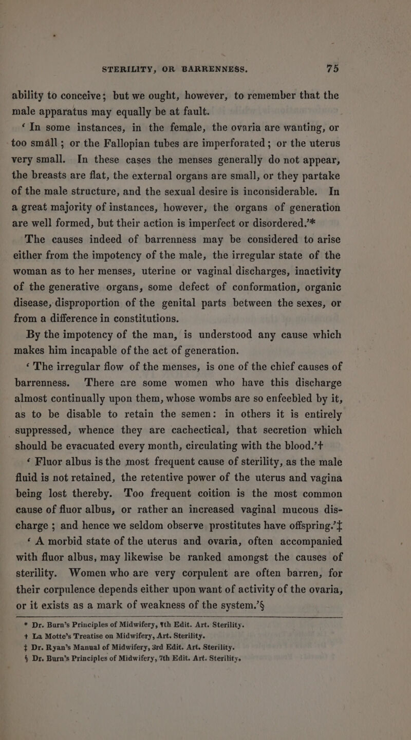 ability to conceive; but we ought, however, to remember that the male apparatus may equally be at fault. ‘In some instances, in the female, the ovaria are wanting, or too small; or the Fallopian tubes are imperforated ; or the uterus very small. In these cases the menses generally do not appear, the breasts are flat, the external organs are small, or they partake of the male structure, and the sexual desire is inconsiderable. In a great majority of instances, however, the organs of generation are well formed, but their action is imperfect or disordered.’* The causes indeed of barrenness may be considered to arise either from the impotency of the male, the irregular state of the woman as to her menses, uterine or vaginal discharges, inactivity of the generative organs, some defect of conformation, organic disease, disproportion of the genital parts between the sexes, or from a difference in constitutions. By the impotency of the man, is understood any cause which makes him incapable of the act of generation. ‘ The irregular flow of the menses, is one of the chief causes of barrenness. ‘There are some women who have this discharge almost continually upon them, whose wombs are so enfeebled by it, as to be disable to retain the semen: in others it is entirely suppressed, whence they are cachectical, that secretion which should be evacuated every month, circulating with the blood.’t+ ‘ Fluor albus is the most frequent cause of sterility, as the male fluid is not retained, the retentive power of the uterus and vagina being lost thereby. ‘Too frequent coition is the most common cause of fluor albus, or rather an increased vaginal mucous dis- charge ; and hence we seldom observe prostitutes have offspring.’{ ‘ A morbid state of the uterus and ovaria, often accompanied with fluor albus, may likewise be ranked amongst the causes of sterility. Women who are very corpulent are often barren, for their corpulence depends either upon want of activity of the ovaria, or it exists as a mark of weakness of the system.’§ * Dr. Burn’s Principles of Midwifery, {th Edit. Art. Sterility. + La Motte’s Treatise on Midwifery, Art. Sterility. } Dr. Ryan’s Manual of Midwifery, 3rd Edit. Art. Sterility. § Dr. Burn’s Principles of Midwifery, 7th Edit. Art. Sterility.