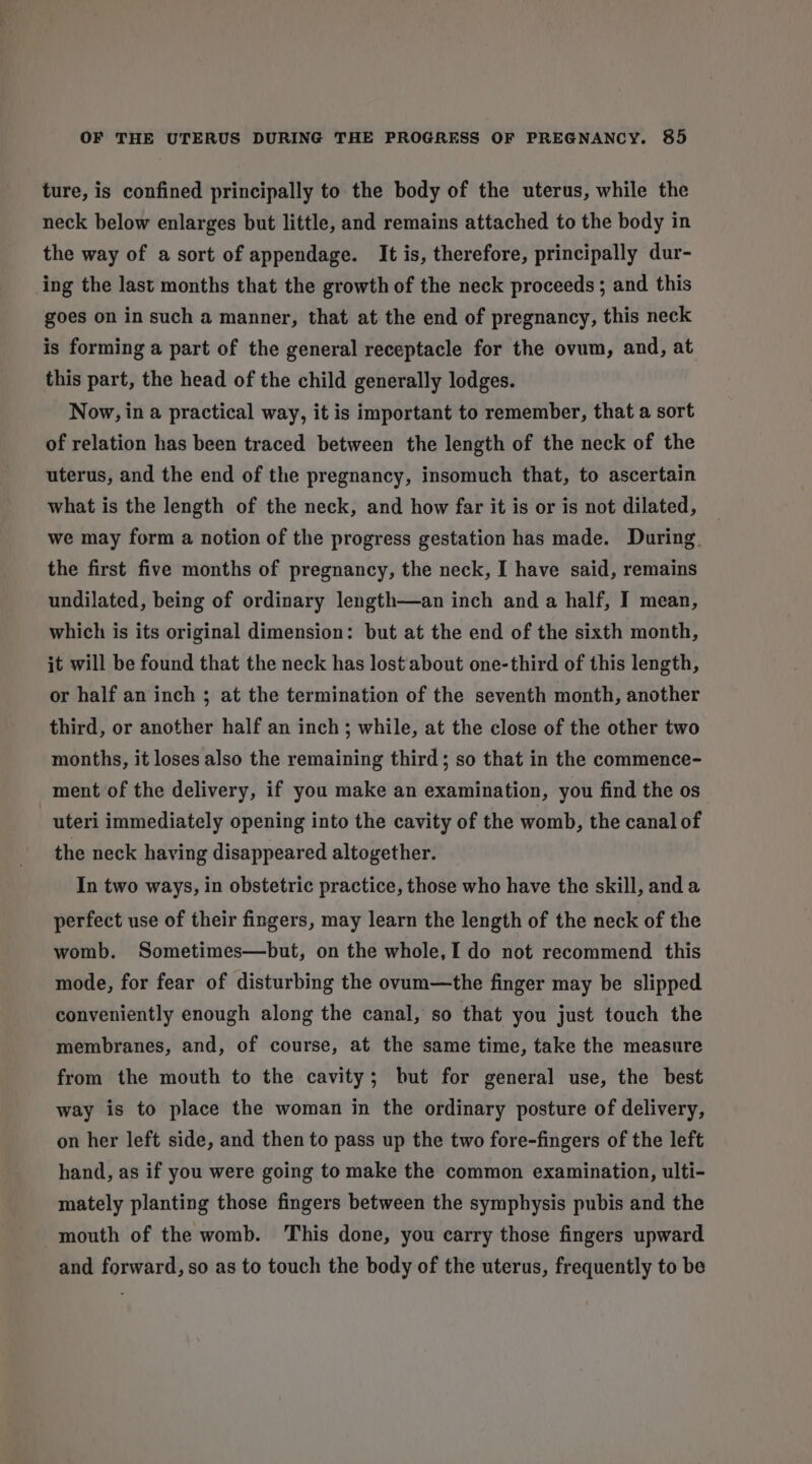 ture, is confined principally to the body of the uterus, while the neck below enlarges but little, and remains attached to the body in the way of a sort of appendage. It is, therefore, principally dur- ing the last months that the growth of the neck proceeds ; and this goes on in such a manner, that at the end of pregnancy, this neck is forming a part of the general receptacle for the ovum, and, at this part, the head of the child generally lodges. Now, in a practical way, it is important to remember, that a sort of relation has been traced between the length of the neck of the uterus, and the end of the pregnancy, insomuch that, to ascertain what is the length of the neck, and how far it is or is not dilated, _ we may form a notion of the progress gestation has made. During. the first five months of pregnancy, the neck, I have said, remains undilated, being of ordinary length—an inch and a half, I mean, which is its original dimension: but at the end of the sixth month, it will be found that the neck has lost about one-third of this length, or half an inch ; at the termination of the seventh month, another third, or another half an inch; while, at the close of the other two months, it loses also the remaining third; so that in the commence- ment of the delivery, if you make an examination, you find the os uteri immediately opening into the cavity of the womb, the canal of the neck having disappeared altogether. In two ways, in obstetric practice, those who have the skill, and a perfect use of their fingers, may learn the length of the neck of the womb. Sometimes—but, on the whole,I do not recommend this mode, for fear of disturbing the ovum—the finger may be slipped conveniently enough along the canal, so that you just touch the membranes, and, of course, at the same time, take the measure from the mouth to the cavity; but for general use, the best way is to place the woman in the ordinary posture of delivery, on her left side, and then to pass up the two fore-fingers of the left hand, as if you were going to make the common examination, ulti- mately planting those fingers between the symphysis pubis and the mouth of the womb. This done, you carry those fingers upward and forward, so as to touch the body of the uterus, frequently to be