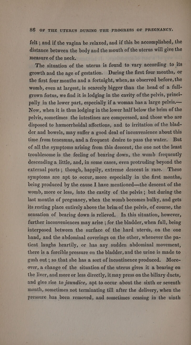 felt ; and if the vagina be relaxed, and if this be accomplished, the distance between the body and the mouth of the uterus will give the measure of the neck. The situation of the uterus is found to vary according to its growth and the age of gestation. During the first four months, or the first four months and a fortnight, when, as observed before, the womb, even at largest, is scarcely bigger than the head of a full- grown fcetus, we find it is lodging in the cavity of the pelvis, princi- pally in the lower part, especially if a woman has a large pelvis.— Now, when it is thus lodging in the lower half below the brim of the pelvis, sometimes the intestines are compressed, and those who are disposed to hemorrhoidal affections, and to irritation of the blad- der and bowels, may suffer a good deal of inconvenience about this time from tenesmus, and a frequent desire to pass the water. But of all the symptoms arising from this descent, the one not the least troublesome is the feeling of bearing down, the womb frequently descending a little, and, in some cases, even protruding beyond the external parts; though, happily, extreme descent is rare. ‘These symptoms are apt to occur, more especially in the first months, being produced by the cause I have mentioned—the descent of the womb, more or less, into the cavity of the pelvis; but during the last months of pregnancy, when the womb becomes bulky, and gets its resting place entirely above the brim of the pelvis, of course, the sensation of bearing down is relieved. In this situation, however, further inconveniences may arise ; for the bladder, when full, being interposed between the surface of the hard uterus, on the one hand, and the abdominal coverings on the other, whenever the pa- tient laughs heartily, or has any sudden abdominal movement, there is a forcible pressure on the bladder, and the urine is made to gush out ; so that she has a sort of incontinence produced. More- over, a change of the situation of the uterus gives it a bearing on the liver, and more or less directly, it may press on the biliary ducts, and give rise to jaundice, apt to occur about the sixth or seventh month, sometimes not terminating till after the delivery, when the pressure has been removed, and sometimes ceasing in the ninth