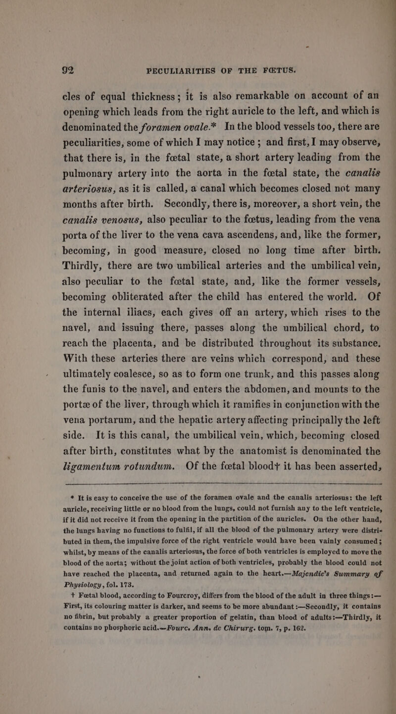 cles of equal thickness; it is also remarkable on account of an opening which leads from the right auricle to the left, and which is denominated the foramen ovale.* In the blood vessels too, there are peculiarities, some of which I may notice ; and first, 1 may observe, that there is, in the foetal state, a short artery leading from the pulmonary artery into the aorta in the fcetal state, the canalis arteriosus, as itis called, a canal which becomes closed not many months after birth. Secondly, there is, moreover, a short vein, the canalis venosus, also peculiar to the foetus, leading from the vena porta of the liver to the vena cava ascendens, and, like the former, becoming, in good measure, closed no long time after birth. Thirdly, there are two umbilical arteries and the umbilical vein, also peculiar to the fcetal state, and, like the former vessels, becoming obliterated after the child has entered the world. Of the internal iliacs, each gives off an artery, which rises to the reach the placenta, and be distributed throughout its substance. With these arteries there are veins which correspond, and these ultimately coalesce, so as to form one trunk, and this passes along the funis to the navel, and enters the abdomen, and mounts to the porte of the liver, through which it ramifies in conjunction with the vena portarum, and the hepatic artery affecting principally the left side. It is this canal, the umbilical vein, which, becoming closed after birth, constitutes what by the anatomist is denominated the ligamentum rotundum. Of the foetal bloody it has been asserted, * It is easy to conceive the use of the foramen ovale and the canalis arteriosus: the left auricle, receiving little or no blood from the lungs, could not furnish any to the left ventricle, if it did not receive it from the opening in the partition of the auricles. On the other hand, the lungs having no functions to fulfil, if all the blood of the pulmonary artery were distri- buted in them, the impulsive force of the right ventricle would have been vainly consumed ; whilst, by means of the canalis arteriosus, the force of both ventricles is employed to move the blood of the aorta; without the joint action of both ventricles, probably the blood could not have reached the placenta, and returned again to the heart.—Majendie’s Swmmary of Physiology, fol. 173. First, its colouring matter is darker, and seems to be more abundant :—Secondly, it contains no fibrin, but probably a greater proportion of gelatin, than blood of adults:-—-Thirdly, it contains no phosphoric acid.—Fourc. Ann, de Chirurg. tom. 7, p. 162.