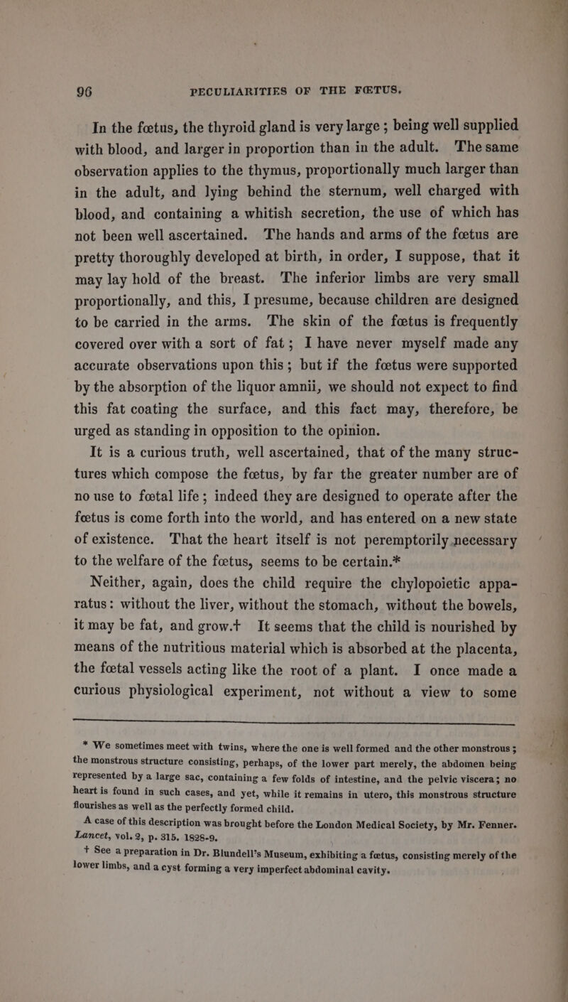 In the foetus, the thyroid gland is very large ; being well supplied with blood, and larger in proportion than in the adult. Thesame observation applies to the thymus, proportionally much larger than in the adult, and lying behind the sternum, well charged with blood, and containing a whitish secretion, the use of which has not been well ascertained. The hands and arms of the fcetus are pretty thoroughly developed at birth, in order, I suppose, that it may lay hold of the breast. The inferior limbs are very small proportionally, and this, I presume, because children are designed to be carried in the arms. The skin of the fetus is frequently covered over with a sort of fat; I have never myself made any accurate observations upon this; but if the foetus were supported by the absorption of the liquor amnii, we should not expect to find this fat coating the surface, and this fact may, therefore, be urged as standing in opposition to the opinion. It is a curious truth, well ascertained, that of the many struc- tures which compose the foetus, by far the greater number are of no use to fostal life; indeed they are designed to operate after the feetus is come forth into the world, and has entered on a new state of existence. That the heart itself is not peremptorily necessary to the welfare of the foetus, seems to be certain.* Neither, again, does the child require the chylopoietic appa- ratus: without the liver, without the stomach, without the bowels, it may be fat, and grow.t It seems that the child is nourished by means of the nutritious material which is absorbed at the placenta, the foetal vessels acting like the root of a plant. I once madea curious physiological experiment, not without a view to some a i Sse en Snabep he Basses * We sometimes meet with twins, where the one is well formed and the other monstrous : the monstrous structure consisting, perhaps, of the lower part merely, the abdomen being represented by a large sac, containing a few folds of intestine, and the pelvic viscera; no heart is found in such cases, and yet, while it remains in utero, this monstrous structure flourishes as well as the perfectly formed child. A case of this description was brought before the London Medical Society, by Mr. Fenner. Lancet, vol. 2, p- 315. 1828-9, + See a preparation in Dr. Blundell’s Museum, exhibiting a foetus, consisting merely of the lower limbs, and a cyst forming a very imperfect abdominal cavity.