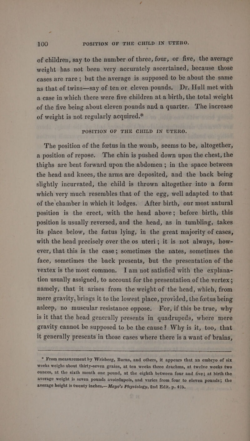 a 100 POSITION OF THE CHILD IN UTERO. of children, say to the number of three, four, or five, the average weight has not been very accurately ascertained, because those cases are rare; but the average is supposed to be about the same as that of twins—say of ten or eleven pounds. Dr. Hull met with a case in which there were five children at a birth, the total weight of the five being about eleven pounds and a quarter. ‘The increase of weight is not regularly acquired.* POSITION OF THE CHILD IN UTERO. The position of the foetus in the womb, seems to be, altogether, a position of repose. ‘The chin is pushed down upon the chest, the thighs are bent forward upon the abdomen; in the space between the head and knees, the arms are deposited, and the back being slightly incurvated, the child is thrown altogether into a form which very much resembles that of the egg, well adapted to that of the chamber in which it lodges. After birth, our most natural position is the erect, with the head above; before birth, this position is usually reversed, and the head, as in tumbling, takes its place below, the foetus lying, in the great majority of cases, with the head precisely over the os uteri; it is not always, how- ever, that this is the case; sometimes the nates, sometimes the face, sometimes the back presents, but the presentation of the vextex is the most common. I am not satisfied with the explana- tion usually assigned, to account for the presentation of the vertex; namely, that it arises from the weight of the head, which, from mere gravity, brings it to the lowest place, provided, the foetus being asleep, no muscular resistance oppose. For, if this be true, why is it that the head generally presents in quadrupeds, where mere gravity cannot be supposed to be the cause? Why is it, too, that it generally presents in those cases where there is a want of brains, * From measurement by Wrisberg, Burns, and others, it appears that an embryo of six weeks weighs about thirty-seven grains, at ten weeks three drachms, at twelve weeks two ounces, at the sixth month one pound, at the eighth between four and five; at birth the average weight is seven pounds avoirdupois, and varies from four to eleven pounds; the average height is twenty inches, Mayo’s Physiology, 2nd Edit. p- 475.