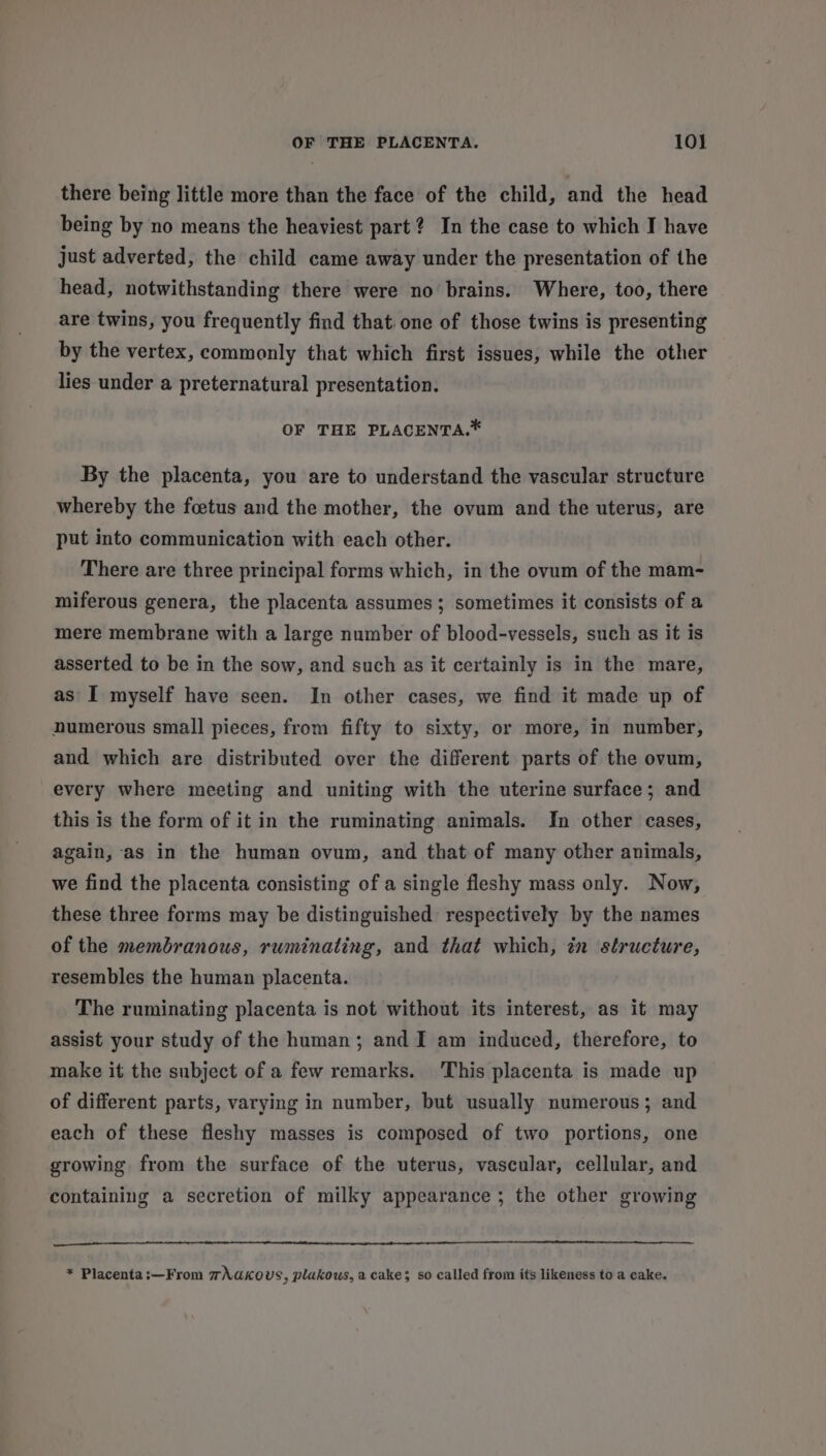 there being little more than the face of the child, and the head being by no means the heaviest part? In the case to which I have just adverted, the child came away under the presentation of the head, notwithstanding there were no brains. Where, too, there are twins, you frequently find that one of those twins is presenting by the vertex, commonly that which first issues, while the other lies under a preternatural presentation. OF THE PLACENTA.* By the placenta, you are to understand the vascular structure whereby the foetus and the mother, the ovum and the uterus, are put into communication with each other. There are three principal forms which, in the ovum of the mam- miferous genera, the placenta assumes; sometimes it consists of a mere membrane with a large number of blood-vessels, such as it is asserted to be in the sow, and such as it certainly is in the mare, as I myself have seen. In other cases, we find it made up of numerous small pieces, from fifty to sixty, or more, in number, and which are distributed over the different parts of the ovum, every where meeting and uniting with the uterine surface; and this is the form of it in the ruminating animals. In other cases, again, as in the human ovum, and that of many other animals, we find the placenta consisting of a single fleshy mass only. Now, these three forms may be distinguished respectively by the names of the membranous, ruminating, and that which, in structure, resembles the human placenta. The ruminating placenta is not without its interest, as it may assist your study of the human; and I am induced, therefore, to make it the subject of a few remarks. ‘This placenta is made up of different parts, varying in number, but usually numerous; and each of these fleshy masses is composed of two portions, one growing from the surface of the uterus, vascular, cellular, and containing a secretion of milky appearance ; the other growing a a NE RSE A A * Placenta:—From m\aKous , plakous, a cake; so called from its likeness to a cake.