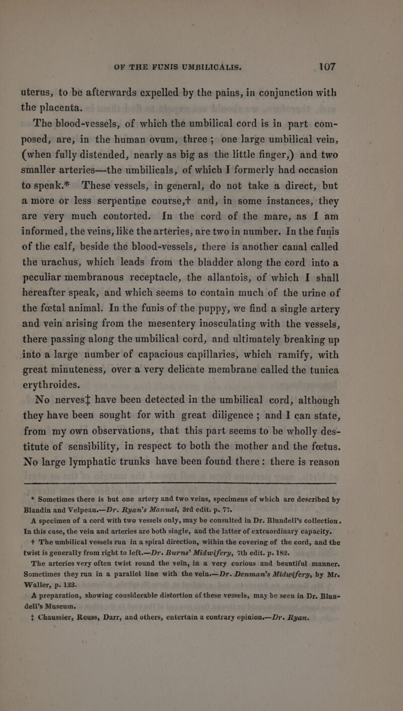 uterus, to be afterwards expelled by the pains, in conjunction with the placenta. The blood-vessels, of which the umbilical cord is in part com- posed, are, in the human ovum, three; one large umbilical vein, (when fully distended, nearly as big as the little finger,) and two smaller arteries—the umbilicals, of which I formerly had occasion to speak.* These vessels, in general, do not take a direct, but amore or less serpentine course,t and, in some instances, they are very much contorted. In the cord of the mare, as [ am informed, the veins, like the arteries, are two in number. In the funis of the calf, beside the blood-vessels, there is another canal called the urachus, which leads from the bladder along the cord into a peculiar membranous receptacle, the allantois, of which I shall hereafter speak, and which seems to contain much of the urine of the foetal animal. In the funis of the puppy, we find a single artery and vein arising from the mesentery inosculating with the vessels, there passing along the umbilical cord, and ultimately breaking up into a large number of capacious capillaries, which ramify, with great minuteness, over a very delicate membrane called the tunica erythroides. ' No nerves{ have been detected in the umbilical cord, although they have been sought for with great diligence ; and 1 can state, from my own observations, that this part seems to be wholly des- titute of sensibility, in respect to both the mother and the feetus. No large lymphatic trunks have been found there: there is reason '* Sometimes there is but one artery and two veins, specimens of which are described by Blandin and Velpeau.—Dr. Ryan’s Manual, 3rd edit. p. 77. A specimen of a cord with two vessels only, may be consulted in Dr. Blundell’s collection. In this case, the vein and arteries are both single, and the latter of extraordinary capacity. + The umbilical vessels run in a spiral direction, within the covering of the cord, and the twist is generally from right to left.—Dr. Burns’ Midwifery, ‘ith edit. p. 182. The arteries very often twist round the vein, in a very curious and beautiful manner. Sometimes they run in a parallel line with the vein.—Dr. Denman’s Midwifery, by Mr. Waller, p. 133. A preparation, showing considerable distortion of these vessels, may be seen in Dr. Blun- dell’s Museum. t Chaussier, Reuss, Darr, and others, entertain a contrary opinion.—Dr. Ryan.