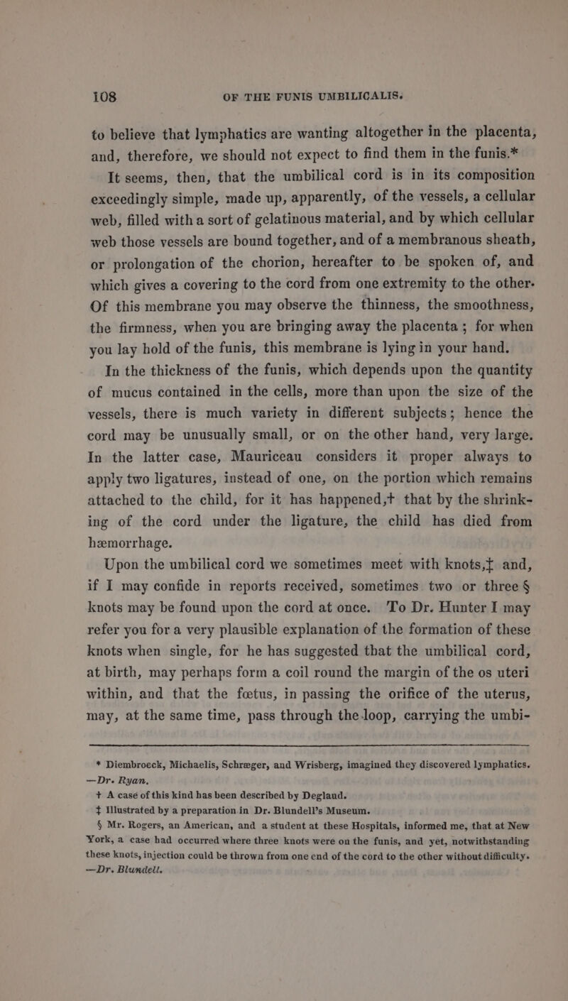 to believe that lymphatics are wanting altogether in the placenta, and, therefore, we should not expect to find them in the funis.* It seems, then, that the umbilical cord is in its composition exceedingly simple, made up, apparently, of the vessels, a cellular web, filled with a sort of gelatinous material, and by which cellular web those vessels are bound together, and of a membranous sheath, or prolongation of the chorion, hereafter to be spoken of, and which gives a covering to the cord from one extremity to the other- Of this membrane you may observe the thinness, the smoothness, the firmness, when you are bringing away the placenta ; for when you lay hold of the funis, this membrane is lying in your hand. In the thickness of the funis, which depends upon the quantity of mucus contained in the cells, more than upon the size of the vessels, there is much variety in different subjects; hence the cord may be unusually small, or on the other hand, very large. In the latter case, Mauriceau considers it proper always to apply two ligatures, instead of one, on the portion which remains attached to the child, for it has happened,t that by the shrink- ing of the cord under the ligature, the child has died from hzemorrhage. Upon the umbilical cord we sometimes meet with knots,t and, if I may confide in reports received, sometimes two or three § knots may be found upon the cord at once. ‘To Dr. Hunter I may refer you for a very plausible explanation of the formation of these knots when single, for he has suggested that the umbilical cord, at birth, may perhaps form a coil round the margin of the os uteri within, and that the foetus, in passing the orifice of the uterus, may, at the same time, pass through the.loop, carrying the umbi- * Diembroeck, Michaelis, Schreger, and Wrisberg, imagined they discovered lymphatics. —Dr. Ryan, + A case of this kind has been described by Deglaud. ¢ Illustrated by a preparation in Dr. Blundell’s Museum. § Mr. Rogers, an American, and a student at these Hospitals, informed me, that at New York, a case had occurred where three knots were on the funis, and yet, notwithstanding these knots, injection could be thrown from one end of the cord to the other without difficulty. —Dr. Blundell.