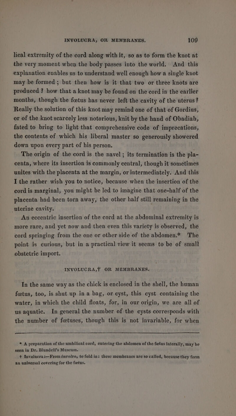 lical extremity of the cord along with it, so as to form the knot at the very moment when the body passes into the world. And this explanation enables us to understand well enough how a single knot may be formed ; but then how is it that two or three knots are produced ? how that a knot may be found on the cord in the earlier months, though the foetus has never left the cavity of the uterus? Really the solution of this knot may remind one of that of Gordius, or of the knot scarcely less notorious, knit by the hand of Obadiah, fated to bring to light that comprehensive code of imprecations, the contents of which his liberal master so generously showered down upon every part of his person. The origin of the cord is the navel; its termination is the pla- centa, where its insertion is commonly central, though it sometimes unites with the placenta at the margin, or intermediately. And this I the rather wish you to notice, because when the insertion of the cord is marginal, you might be led to imagine that one-half of the placenta had been torn away, the other half still remaining in the uterine cavity. An eccentric insertion of the cord at the abdominal extremity is more rare, and yet now and then even this variety is observed, the cord springing from the one or other side of the abdomen.* The point is curious, but in a practical view it seems to be of small obstetric import. INVOLUCRA,} OR MEMBRANES. In the same way as the chick is enclosed in the shell, the human foetus, too, is shut up ina bag, or cyst, this cyst containing the water, in which the child floats, for, in our origin, we are all of us aquatic. In general the number of the cysts corresponds with the number of foetuses, though this is not invariable, for when I I * A preparation of the umbilical cord, entering the abdomen of the fetus laterally, may be seen in Dr. Blundell’s Museum. + Involucra:—From involvo, to fold in: these membraues are so called, because they form an universal covering for the fetus.