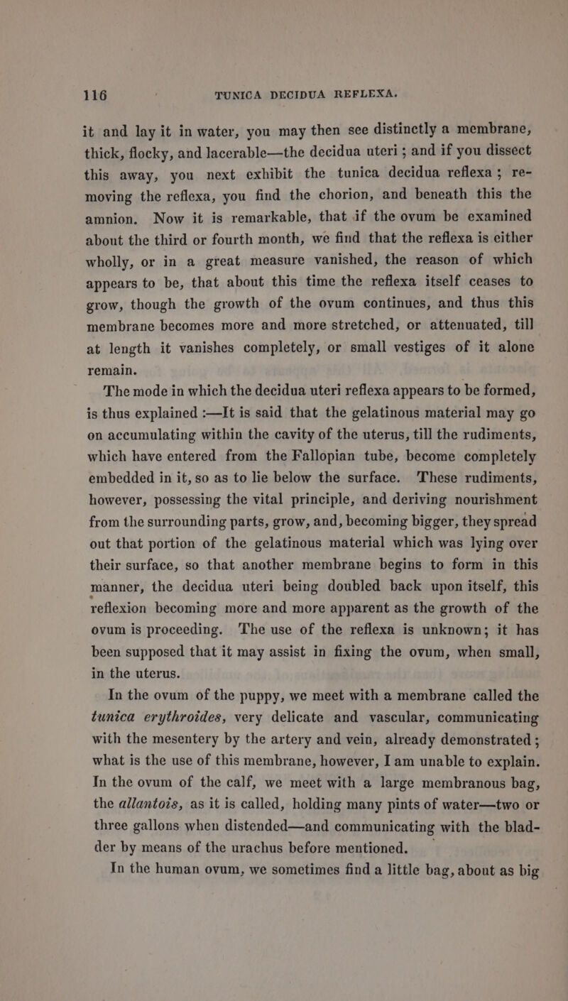 it and lay it in water, you may then see distinctly a membrane, thick, flocky, and lacerable—the decidua uteri; and if you dissect this away, you next exhibit the tunica decidua reflexa; re- moving the reflexa, you find the chorion, and beneath this the amnion. Now it is remarkable, that if the ovum be examined about the third or fourth month, we find that the reflexa is either wholly, or in a great measure vanished, the reason of which appears to be, that about this time the reflexa itself ceases to grow, though the growth of the ovum continues, and thus this membrane becomes more and more stretched, or attenuated, till at length it vanishes completely, or small vestiges of it alone remain. The mode in which the decidua uteri reflexa appears to be formed, is thus explained :—It is said that the gelatinous material may go on accumulating within the cavity of the uterus, till the rudiments, which have entered from the Fallopian tube, become completely embedded in it, so as to lie below the surface. ‘These rudiments, however, possessing the vital principle, and deriving nourishment from the surrounding parts, grow, and, becoming bigger, they spread out that portion of the gelatinous material which was lying over their surface, so that another membrane begins to form in this manner, the decidua uteri being doubled back upon itself, this reflexion becoming more and more apparent as the growth of the ovum is proceeding. The use of the reflexa is unknown; it has been supposed that it may assist in fixing the ovum, when small, in the uterus. In the ovum of the puppy, we meet with a membrane called the tunica erythroides, very delicate and vascular, communicating with the mesentery by the artery and vein, already demonstrated ; what is the use of this membrane, however, Iam unable to explain. In the ovum of the calf, we meet with a large membranous bag, the allantois, as it is called, holding many pints of water—two or three gallons when distended—and communicating with the blad- der by means of the urachus before mentioned. _ In the human ovum, we sometimes find a little bag, about as big