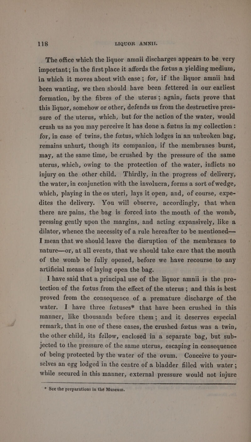 The office which the liquor amnii discharges appears to be very important; in the first place it affords the foetus a yielding medium, in which it moves about with ease; for, if the liquor amnii had been wanting, we then should have been fettered in our earliest formation, by the fibres of the uterus; again, facts prove that this liquor, somehow or other, defends us from the destructive pres- sure of the uterus, which, but for the action of the water, would crush us as you may perceive it has done a fcetus in my collection : for, in case of twins, the foetus, which lodges in an unbroken bag, remains unhurt, though its companion, if the membranes burst, may, at the same time, be crushed by the pressure of the same uterus, which, owing to the protection of the water, inflicts no injury on the other child. Thirdly, in the progress of delivery, the water, in conjunction with the involucra, forms a sort of wedge, which, playing in the os uteri, Jays it open, and, of course, expe- dites the delivery. You will observe, accordingly, that when there are pains, the bag is forced into the mouth of the womb, pressing gently upon the margins, and acting expansively, like a dilator, whence the necessity of a rule hereafter to be mentioned— I mean that we should leave the disruption of the membranes to nature—or, at all events, that we should take care that the mouth of the womb be fully opened, before we have recourse to any artificial means of laying open the bag. I have said that a principal use of the liquor amnii is the pro- tection of the foetus from the effect of the uterus ; and this is best proved from the consequence of a premature discharge of the water. I have three fcetuses* that have been crushed in this manner, like thousands before them; and it deserves especial remark, that in one of these cases, the crushed foetus was a twin, the other child, its fellow, enclosed in a separate bag, but sub- jected to the pressure of the same uterus, escaping in consequence of being protected by the water of the ovum, Conceive to your- selves an egg lodged in the centre of a bladder filled with water; while secured in this manner, external pressure would not injure _—_— NR * See the preparations in thé Museum.