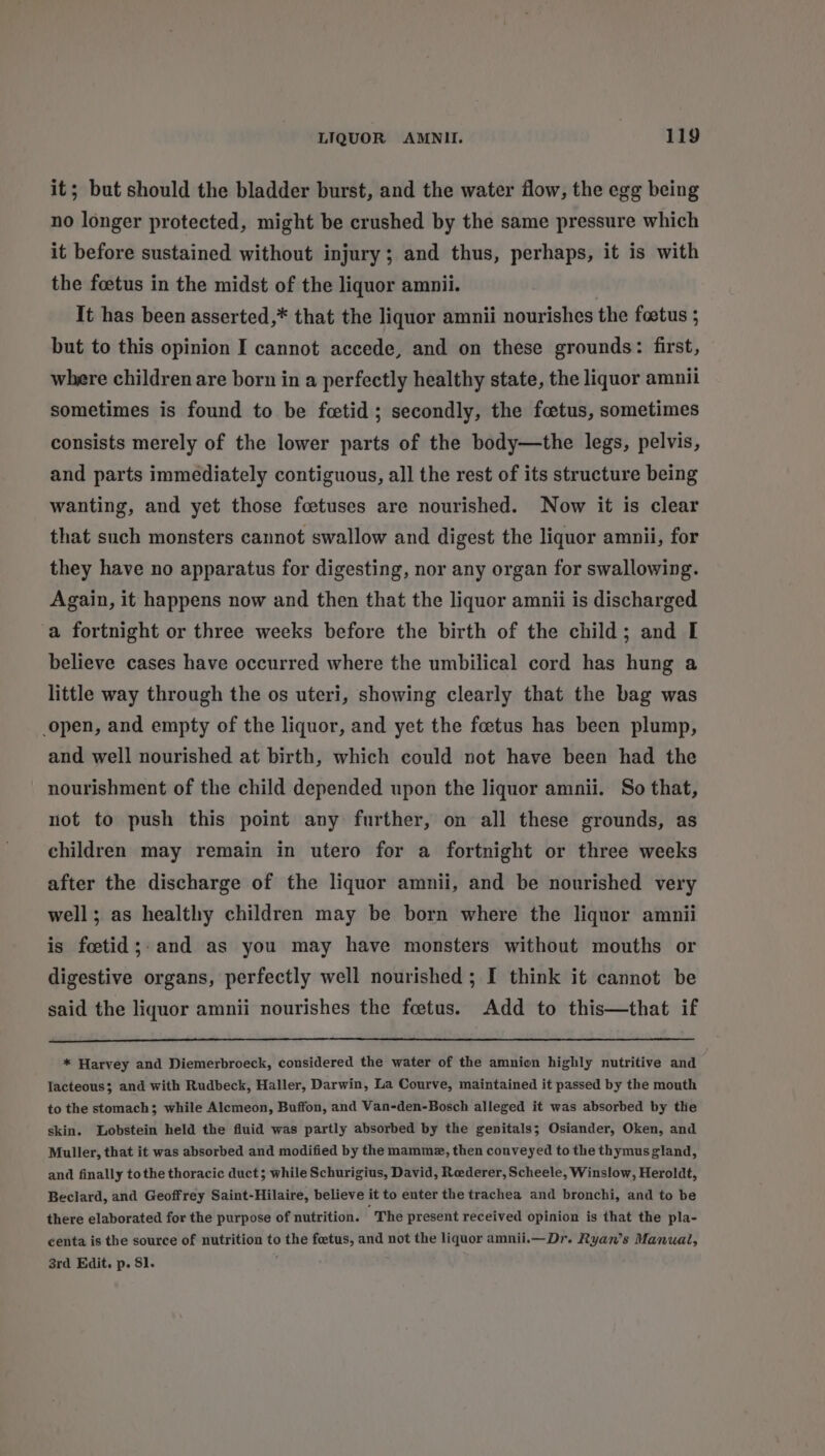 it; but should the bladder burst, and the water flow, the egg being no longer protected, might be crushed by the same pressure which it before sustained without injury; and thus, perhaps, it is with the foetus in the midst of the liquor amnii. It has been asserted,* that the liquor amnii nourishes the foetus ; but to this opinion I cannot accede, and on these grounds: first, where children are born in a perfectly healthy state, the liquor amnii sometimes is found to be fetid; secondly, the foetus, sometimes consists merely of the lower parts of the body—the legs, pelvis, and parts immediately contiguous, all the rest of its structure being wanting, and yet those foetuses are nourished. Now it is clear that such monsters cannot swallow and digest the liquor amnii, for they have no apparatus for digesting, nor any organ for swallowing. Again, it happens now and then that the liquor amnii is discharged a fortnight or three weeks before the birth of the child; and I believe cases have occurred where the umbilical cord has hung a little way through the os uteri, showing clearly that the bag was open, and empty of the liquor, and yet the foetus has been plump, and well nourished at birth, which could not have been had the nourishment of the child depended upon the liquor amnii. So that, not to push this point any further, on all these grounds, as children may remain in utero for a fortnight or three weeks after the discharge of the liquor amnii, and be nourished very well; as healthy children may be born where the liquor amnii is foctid;. and as you may have monsters without mouths or digestive organs, perfectly well nourished ; I think it cannot be said the liquor amnii nourishes the foetus. Add to this—that if * Harvey and Diemerbroeck, considered the water of the amnion highly nutritive and lacteous; and with Rudbeck, Haller, Darwin, La Courve, maintained it passed by the mouth to the stomach; while Alemeon, Buffon, and Van-den-Bosch alleged it was absorbed by the skin. Lobstein held the fluid was partly absorbed by the genitals; Osiander, Oken, and Muller, that it was absorbed and modified by the mammz, then conveyed to the thymus gland, and finally tothe thoracic duct; while Schurigius, David, Rederer, Scheele, Winslow, Heroldt, Beclard, and Geoffrey Saint-Hilaire, believe it to enter the trachea and bronchi, and to be there elaborated for the purpose of nutrition. “The present received opinion is that the pla- centa is the source of nutrition to the foetus, and not the liquor amnii.—_ Dr. Ryan’s Manual, 3rd Edit. p. 81.