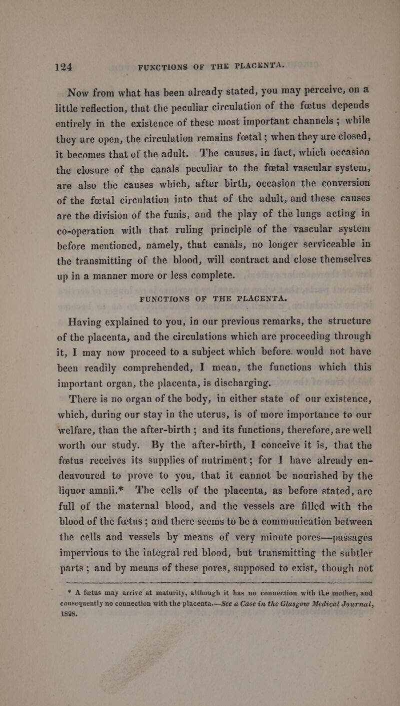 Now from what has been already stated, you may perceive, on a little reflection, that the peculiar circulation of the foetus depends entirely in the existence of these most important channels ; while they are open, the circulation remains foetal ; when they are closed, it becomes that of the adult. The causes, in fact, which occasion the closure of the canals peculiar to the fcetal vascular system, are also the causes which, after birth, occasion the conversion of the fetal circulation into that of the adult, and these causes are the division of the funis, and the play of the lungs acting in co-operation with that ruling principle of the vascular system before mentioned, namely, that canals, no longer serviceable in the transmitting of the blood, will contract and close themselves up in a manner more or less complete. FUNCTIONS OF THE PLACENTA. Having explained to you, in our previous remarks, the structure of the placenta, and the circulations which are proceeding through it, I may now proceed to a subject which before. would not have been readily comprehended, I mean, the functions which this important organ, the placenta, is discharging. There is no organ of the body, in either state of our existence, which, during our stay in the uterus, is of more importance to our welfare, than the after-birth ; and its functions, therefore, are well worth our study. By the after-birth, I conceive it is, that the foetus receives its supplies of nutriment; for I have already en- deavoured to prove to you, that it cannot be nourished by the liquor amnii.* The cells of the placenta, as before stated, are full of the maternal blood, and the vessels are filled with the blood of the foetus ; and there seems to be a communication between the cells and vessels by means of very minute pores—passages impervious to the integral red blood, but transmitting the subtler parts ; and by means of these pores, supposed to exist, though not * A fetus may arrive at maturity, although it has no connection with the mother, and consequently no connection with the placenta.—See a Case in the Glasgow Medical Journal, 1828.