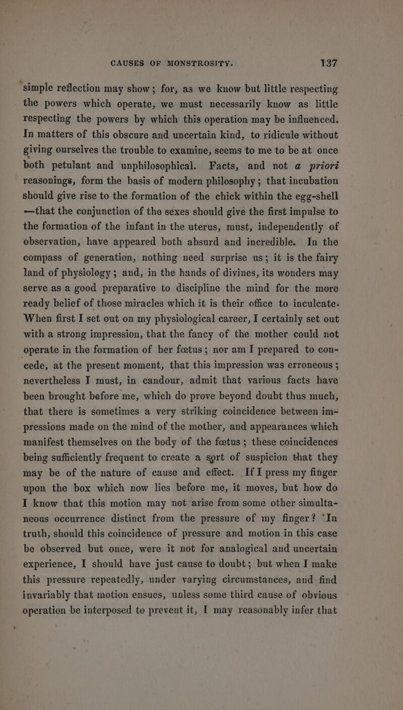 ‘simple reflection may show; for, as we know but little respecting the powers which operate, we must necessarily know as little respecting the powers by which this operation may be influenced. In matters of this obscure and uncertain kind, to ridicule without giving ourselves the trouble to examine, seems to me to be at once both petulant and unphilosophical. Facts, and not @ prioré reasonings, form the basis of modern philosophy ; that incubation should give rise to the formation of the chick within the egg-shell —that the conjunction of the sexes should give the first impulse to the formation of the infant in the uterus, must, independently of observation, have appeared both absurd and incredible. In the compass of generation, nothing need surprise us; it is the fairy land of physiology ; and, in the hands of divines, its wonders may serve as a good preparative to discipline the mind for the more ready belief of those miracles which it is their office to inculcate. When first I set out on my physiological career, I certainly set out with a strong impression, that the fancy of the mother could not operate in the formation of her foetus; nor am I prepared to con- ‘cede, at the present moment, that this impression was erroneous ; nevertheless I must, in candour, admit that various facts have been brought before me, which do prove beyond doubt thus much, that there is sometimes a very striking coincidence between im- pressions made on the mind of the mother, and appearances which manifest themselves on the body of the foetus ; these coincidences being sufficiently frequent to create a sgrt of suspicion that they may be of the nature of cause and effect. IfI press my finger upon the box which now lies before me, it moves, but how do I know that this motion may not arise from some other simulta- neous occurrence distinct from the pressure of my finger? “In truth, should this coincidence of pressure and motion in this case be observed but once, were it not for analogical and uncertain experience, I should have just cause to doubt; but when I make this pressure repeatedly, under varying circumstances, and find invariably that motion ensues, unless some third cause of obvious operation be interposed to prevent it, [ may reasonably infer that