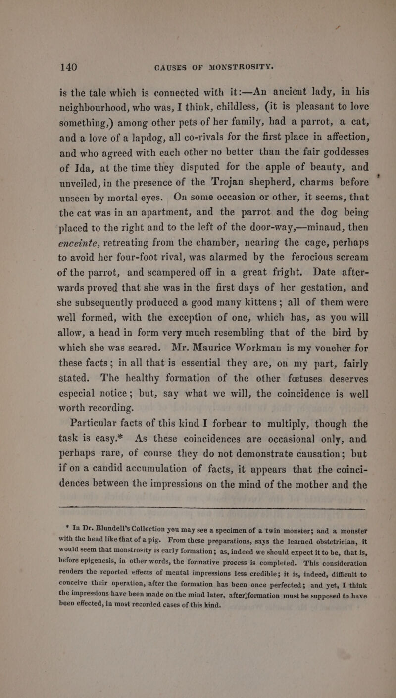 is the tale which is connected with it:—An ancient lady, in his neighbourhood, who was, I think, childless, (it is pleasant to love something,) among other pets of her family, had a parrot, a cat, and a love of a lapdog, all co-rivals for the first place in affection, and who agreed with each other no better than the fair goddesses of Ida, at the time they disputed for the apple of beauty, and unveiled, in the presence of the Trojan shepherd, charms before unseen by mortal eyes. On some occasion or other, it seems, that the cat was in an apartment, and the parrot and the dog being placed to the right and to the left of the door-way,—minaud, then enceinte, retreating from the chamber, nearing the cage, perhaps to avoid her four-foot rival, was alarmed by the ferocious scream of the parrot, and scampered off in a great fright. Date after- wards proved that she was in the first days of her gestation, and she subsequently produced a good many kittens; all of them were well formed, with the exception of one, which has, as you will allow, a head in form very much resembling that of the bird by which she was scared. Mr. Maurice Workman is my voucher for these facts; in all that is essential they are, on my part, fairly stated. The healthy formation of the other foetuses deserves especial notice; but, say what we will, the coincidence is well worth recording. Particular facts of this kind I forbear to multiply, though the task is easy.* As these coincidences are occasional only, and perhaps rare, of course they do not demonstrate causation; but if on a candid accumulation of facts, it appears that the coinci- dences between the impressions on the mind of the mother and the * In Dr. Blundell’s Collection yeu may see a specimen of a twin monster; and a monster with the head like that of a pig. From these preparations, says the learned obstetrician, it would seem that monstrosity is early formation; as, indeed we should expect it to be, that is, before epigenesis, in other words, the formative process is completed. This consideration renders the reported effects of mental impressions less credible; it is, indeed, difficult to conceive their operation, after the formation has been once perfected; and yet, I think the impressions have been made on the mind later, after|}formation must be supposed to have been effected, in most recorded cases of this kind.