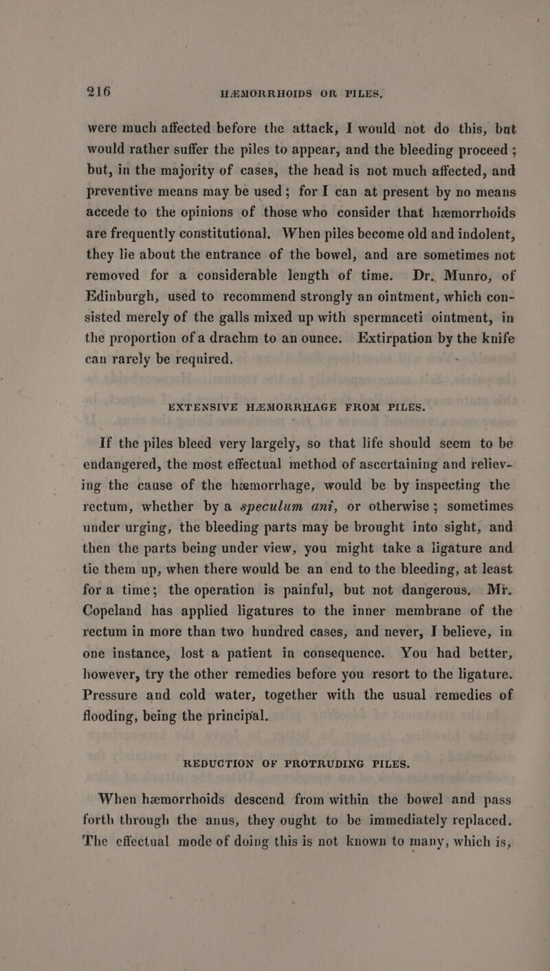 were much affected before the attack, I would not do this, but would rather suffer the piles to appear, and the bleeding proceed ; but, in the majority of cases, the head is not much affected, and preventive means may be used; for I can at present by no means accede to the opinions of those who consider that hemorrhoids are frequently constitutional. When piles become old and indolent, they lie about the entrance of the bowel, and are sometimes not removed for a considerable length of time. Dr.. Munro, of Edinburgh, used to recommend strongly an ointment, which con- sisted merely of the galls mixed up with spermaceti ointment, in the proportion of a drachm to an ounce. Extirpation by the knife can rarely be required. é EXTENSIVE HZMORRHAGE FROM PILES. If the piles bleed very largely, so that life should seem to be endangered, the most effectual method of ascertaining and reliev- ing the cause of the hemorrhage, would be by inspecting the rectum, whether by a speculum ant, or otherwise ; sometimes under urging, the bleeding parts may be brought into sight, and then the parts being under view, you might take a ligature and tie them up, when there would be an end to the bleeding, at least for a time; the operation is painful, but not dangerous, Mr. Copeland has applied ligatures to the inner membrane of the rectum in more than two hundred cases, and never, I believe, in one instance, lost a patient in consequence. You had better, however, try the other remedies before you resort to the ligature. Pressure and cold water, together with the usual remedies of flooding, being the principal. REDUCTION OF PROTRUDING PILES. When hemorrhoids descend from within the bowel and pass forth through the anus, they ought to be immediately replaced. The effectual mode of doing this is not known to many, which is,
