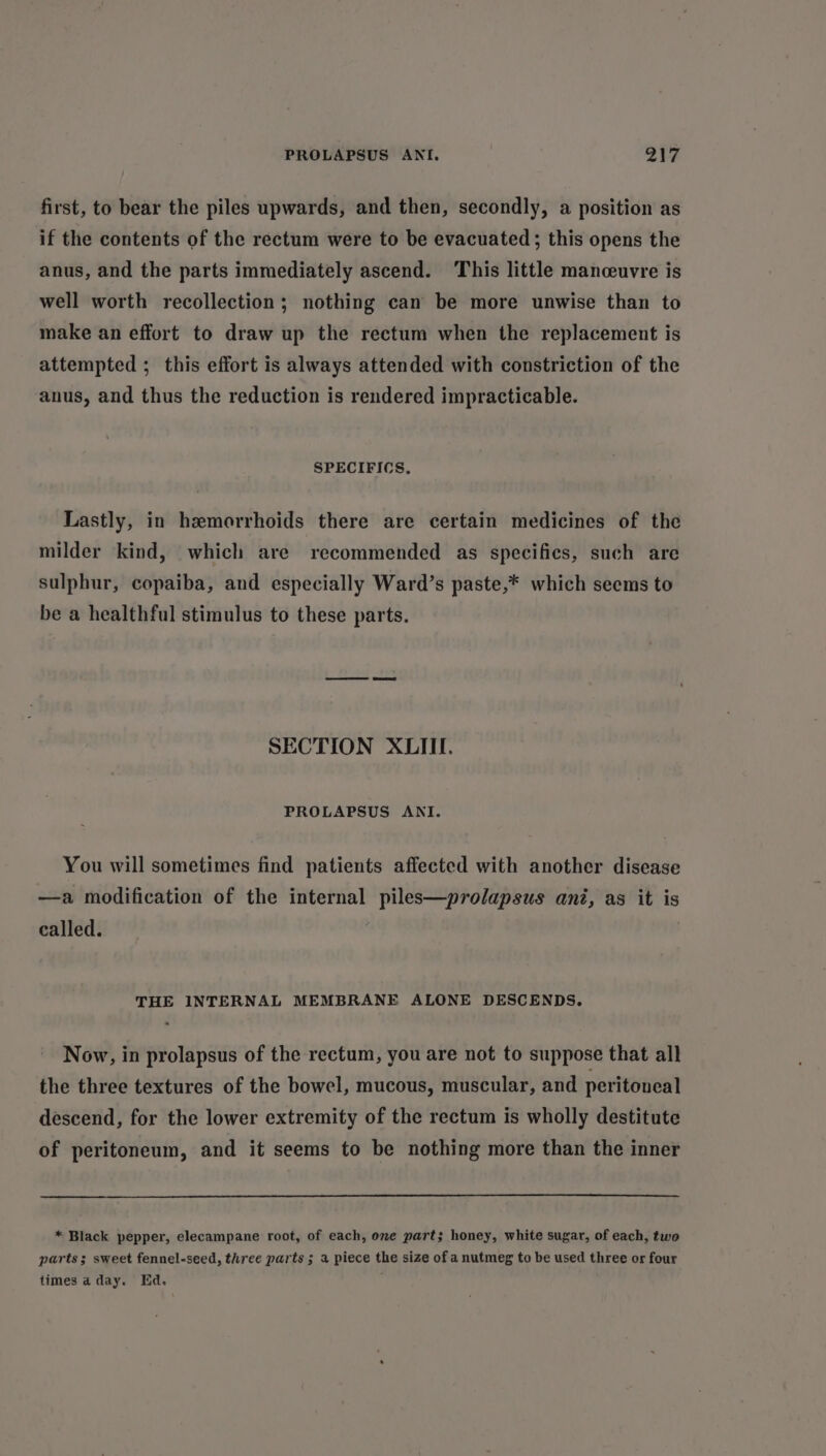 first, to bear the piles upwards, and then, secondly, a position as if the contents of the rectum were to be evacuated; this opens the anus, and the parts immediately ascend. ‘This little manceuvre is well worth recollection; nothing can be more unwise than to make an effort to draw up the rectum when the replacement is attempted ; this effort is always attended with constriction of the anus, and thus the reduction is rendered impracticable. SPECIFICS. Lastly, in hemorrhoids there are certain medicines of the milder kind, which are recommended as specifics, such are sulphur, copaiba, and especially Ward’s paste,* which seems to be a healthful stimulus to these parts. SECTION XLIII. PROLAPSUS ANI. You will sometimes find patients affected with another disease —a modification of the internal piles—prolapsus ani, as it is called. , THE INTERNAL MEMBRANE ALONE DESCENDS. « Now, in prolapsus of the rectum, you are not to suppose that all the three textures of the bowel, mucous, muscular, and peritoneal descend, for the lower extremity of the rectum is wholly destitute of peritoneum, and it seems to be nothing more than the inner * Black pepper, elecampane root, of each, one part; honey, white sugar, of each, two parts; sweet fennel-seed, three parts ; a piece the size of a nutmeg to be used three or four times a day. Ed.