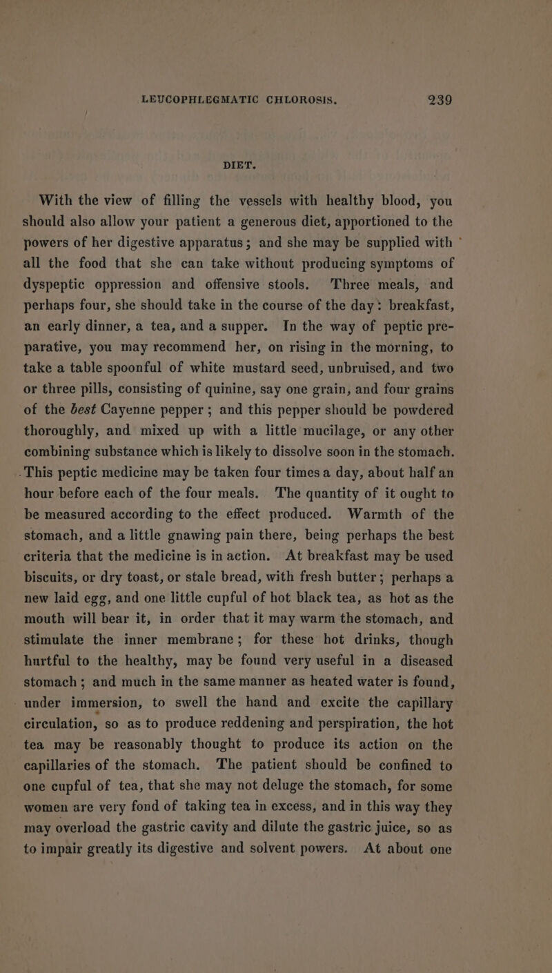 DIET. With the view of filling the vessels with healthy blood, you should also allow your patient a generous diet, apportioned to the powers of her digestive apparatus; and she may be supplied with ° all the food that she can take without producing symptoms of dyspeptic oppression and offensive stools. Three meals, and perhaps four, she should take in the course of the day: breakfast, an early dinner, a tea, and a supper. In the way of peptic pre- parative, you may recommend her, on rising in the morning, to take a table spoonful of white mustard seed, unbruised, and two or three pills, consisting of quinine, say one grain, and four grains of the Jest Cayenne pepper ; and this pepper should be powdered thoroughly, and mixed up with a little mucilage, or any other combining substance which is likely to dissolve soon in the stomach. -This peptic medicine may be taken four times a day, about half an hour before each of the four meals. The quantity of it ought to be measured according to the effect produced. Warmth of the stomach, and a little gnawing pain there, being perhaps the best criteria that the medicine is inaction. At breakfast may be used biscuits, or dry toast, or stale bread, with fresh butter; perhaps a new laid egg, and one little cupful of hot black tea, as hot as the mouth will bear it, in order that it may warm the stomach, and stimulate the inner membrane; for these hot drinks, though hurtful to the healthy, may be found very useful in a diseased stomach; and much in the same manner as heated water is found, under immersion, to swell the hand and excite the capillary circulation, so as to produce reddening and perspiration, the hot tea may be reasonably thought to produce its action on the capillaries of the stomach. The patient should be confined to one cupful of tea, that she may not deluge the stomach, for some women are very fond of taking tea in excess, and in this way they may overload the gastric cavity and dilute the gastric juice, so as to impair greatly its digestive and solvent powers. At about one