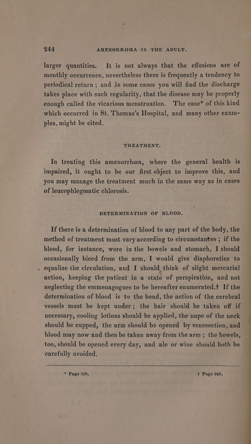 larger quantities. It is not always that the effusions are of monthly occurrence, nevertheless there is frequently a tendency to periodical return ; and in some cases you will find the discharge takes place with such regularity, that the disease may be properly enough called the vicarious menstruation. The case* of this kind which occurred in St. Thomas’s Hospital, and many other exam- ples, might be cited. TREATMENT. In treating this amenorrhea, where the general health is impaired, it ought to be our first object to improve this, and you may manage the treatment much in the same way as in cases of leucophlegmatic chlorosis. DETERMINATION OF BLOOD, If there is a determination of blood to any part of the body, the method of treatment must vary according to circumstantes ; if the blood, for instance, were in the bowels and stomach, I should occasionally bleed from the arm, I would give diaphoretics to - equalize the circulation, and I should, think of slight mercurial action, keeping the patient in a state of perspiration, and not neglecting the emmenagogues to be hereafter enumerated.t If the determination of blood is to the head, the action of the cerebral vessels must be kept under; the hair should be taken off if necessary, cooling lotions should be applied, the nape of the neck should be cupped, the arm should be opened by venesection, and blood may now and then be taken away from the arm ; the bowels, too, should be opened every day, and ale or wine should both be carefully avoided. * Page 228. + Page 246.