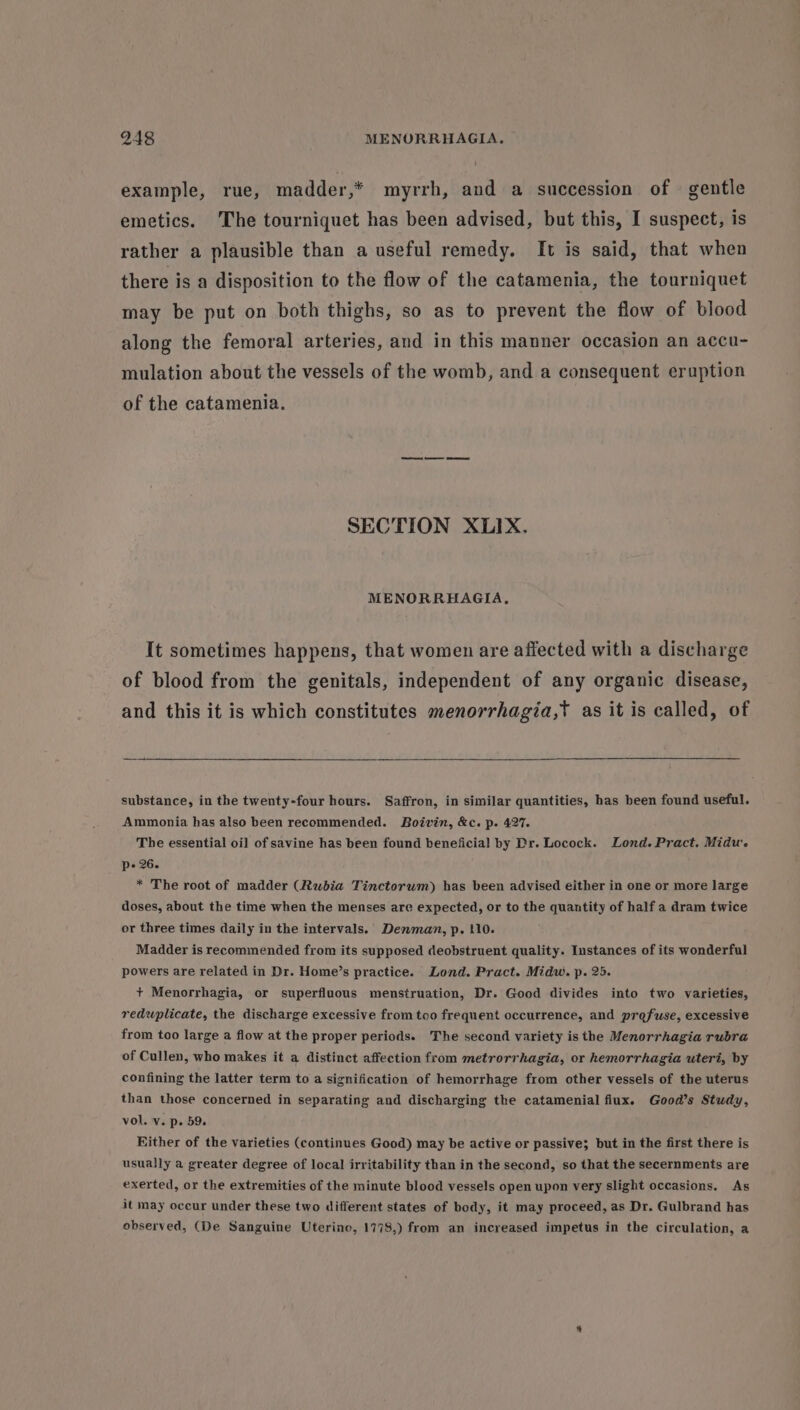 example, rue, madder,* myrrh, and a succession of — gentle emetics. The tourniquet has been advised, but this, I suspect, is rather a plausible than a useful remedy. It is said, that when there is a disposition to the flow of the catamenia, the tourniquet may be put on both thighs, so as to prevent the flow of blood along the femoral arteries, and in this manner occasion an accu- mulation about the vessels of the womb, and a consequent eruption of the catamenia. SECTION XLIX. MENORRHAGIA, It sometimes happens, that women are affected with a discharge of blood from the genitals, independent of any organic disease, and this it is which constitutes menorrhagia,t as it is called, of substance, in the twenty-four hours. Saffron, in similar quantities, has been found useful. Ammonia has also been recommended. Boivin, &amp;c. p. 427. The essential oil of savine has been found beneficial by Dr. Locock. Lond. Pract. Midu. pe 26. * The root of madder (Rubia Tinctorwm) has been advised either in one or more large doses, about the time when the menses are expected, or to the quantity of half a dram twice or three times daily in the intervals. Denman, p. 110. Madder is recommended from its supposed deobstruent quality. Instances of its wonderful powers are related in Dr. Home’s practice. Lond. Pract. Midw, p. 25. + Menorrhagia, or superfluous menstruation, Dr. Good divides into two varieties, reduplicate, the discharge excessive from too frequent occurrence, and profuse, excessive from too large a flow at the proper periods. The second variety is the Menorrhagia rubra of Cullen, who makes it a distinct affection from metrorrhagia, or hemorrhagia uteri, by confining the latter term to a signification of hemorrhage from other vessels of the uterus than those concerned in separating and discharging the catamenial flux. Good’s Study, vol. v. p. 59. Hither of the varieties (continues Good) may be active or passive; but in the first there is usually a greater degree of local irritability than in the second, so that the secernments are exerted, or the extremities of the minute blood vessels open upon very slight occasions. As it may occur under these two different states of body, it may proceed, as Dr. Gulbrand has observed, (De Sanguine Uterine, 1778,) from an increased impetus in the circulation, a