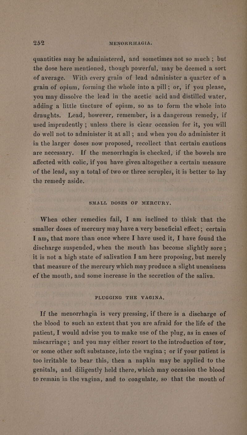 quantities may be administered, and sometimes not so much ; but the dose here mentioned, though powerful, may be deemed a sort of average. With every grain of lead administer a quarter of a grain of opium, forming the whole into a pill; or, if you please, you may dissolve the lead in the acetic acid and distilled water, adding a little tincture of opium, so as to form the whole into draughts. Lead, however, remember, is a dangerous remedy, if used imprudently ; unless there is clear occasion for it, you will do well not to administer it at all; and when you do administer it in the larger doses now proposed, recollect that certain cautions are necessary. If the menorrhagia is checked, if the bowels are affected with colic, if you have given altogether a certain measure of the lead, say a total of two or three scruples, it is better to lay the remedy aside. SMALL DOSES OF MERCURY. When other remedies fail, I am inclined to think that the smaller doses of mercury may have a very beneficial effect ; certain T am, that more than once where I have used it, I have found the discharge suspended, when the mouth has become slightly sore ; it is not a high state of salivation I am here proposing, but merely that measure of the mercury which may produce a slight uneasiness of the mouth, and some increase in the secretion of the saliva. PLUGGING THE VAGINA, If the menorrhagia is very pressing, if there is a discharge of the blood to such an extent that you are afraid for the life of the patient, [ would advise you to make use of the plug, as in cases of miscarriage ; and you may either resort to the introduction of tow, ‘or some other soft substance, into the vagina ; or if your patient is too irritable to bear this, then a napkin may be applied to the genitals, and diligently held there, which may occasion the blood to remain in the vagina, and to coagulate, so that the mouth of