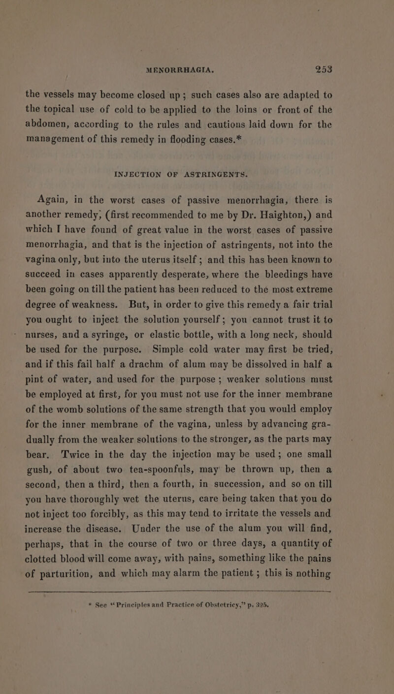 the vessels may become closed up; such cases also are adapted to the topical use of cold to be applied to the loins or front of the abdomen, according to the rules and cautions laid down for the management of this remedy in flooding cases.* INJECTION OF ASTRINGENTS. Again, in the worst cases of passive menorrhagia, there is another remedy, (first recommended to me by Dr. Haighton,) and which I have found of great value in the worst cases of passive menorrhagia, and that is the injection of astringents, not into the vagina only, but into the uterus itself ; and this has been known to succeed in cases apparently desperate, where the bleedings have been going on till the patient has been reduced to the most extreme degree of weakness. But, in order to give this remedy a fair trial you ought to inject the solution yourself; you cannot trust it to nurses, and a syringe, or elastic bottle, with a long neck, should be used for the purpose. Simple cold water may first be tried, and if this fail half a drachm of alum may be dissolved in half a pint of water, and used for the purpose; weaker solutions must be employed at first, for you must not use for the inner membrane of the womb solutions of the same strength that you would employ for the inner membrane of the vagina, unless by advancing gra- dually from the weaker solutions to the stronger, as the parts may bear. Twice in the day the injection may be used; one small gush, of about two tea-spoonfuls, may be thrown up, then a second, then a third, then a fourth, in succession, and so on till you have thoroughly wet the uterus, care being taken that you do not inject too forcibly, as this may tend to irritate the vessels and increase the disease. Under the use of the alum you will find, perhaps, that in the course of two or three days, a quantity of clotted blood will come away, with pains, something like the pains of parturition, and which may alarm the patient ; this is nothing