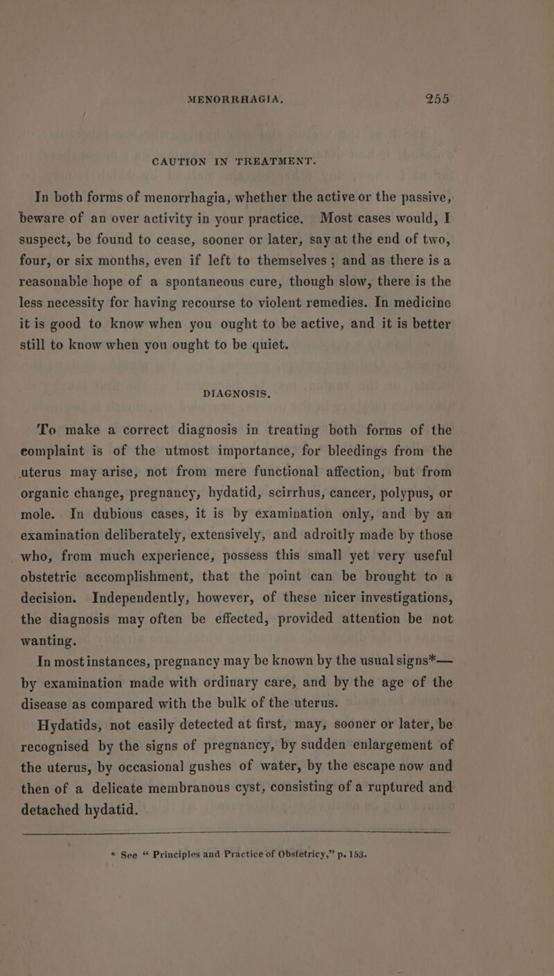 CAUTION IN TREATMENT. In both forms of menorrhagia, whether the active or the passive, beware of an over activity in your practice. Most cases would, I suspect, be found to cease, sooner or later, say at the end of two, four, or six months, even if left to themselves; and as there is a reasonable hope of a spontaneous cure, though slow, there is the less necessity for having recourse to violent remedies. In medicine it is good to know when you ought to be active, and it is better still to know when you ought to be quiet. DIAGNOSIS, To make a correct diagnosis in treating both forms of the complaint is of the utmost importance, for bleedings from the uterus may arise, not from mere functional affection, but from organic change, pregnancy, hydatid, scirrhus, cancer, polypus, or mole. In dubious cases, it is by examination only, and by an examination deliberately, extensively, and adroitly made by those who, from much experience, possess this small yet very useful obstetric accomplishment, that the point can be brought to a decision. Independently, however, of these nicer investigations, the diagnosis may often be effected, provided attention be not wanting. In most instances, pregnancy may be known by the usual signs*— by examination made with ordinary care, and by the age of the disease as compared with the bulk of the uterus. Hydatids, not easily detected at first, may, sooner or later, be recognised by the signs of pregnancy, by sudden enlargement of the uterus, by occasional gushes of water, by the escape now and then of a delicate membranous cyst, consisting of a ruptured and detached hydatid.