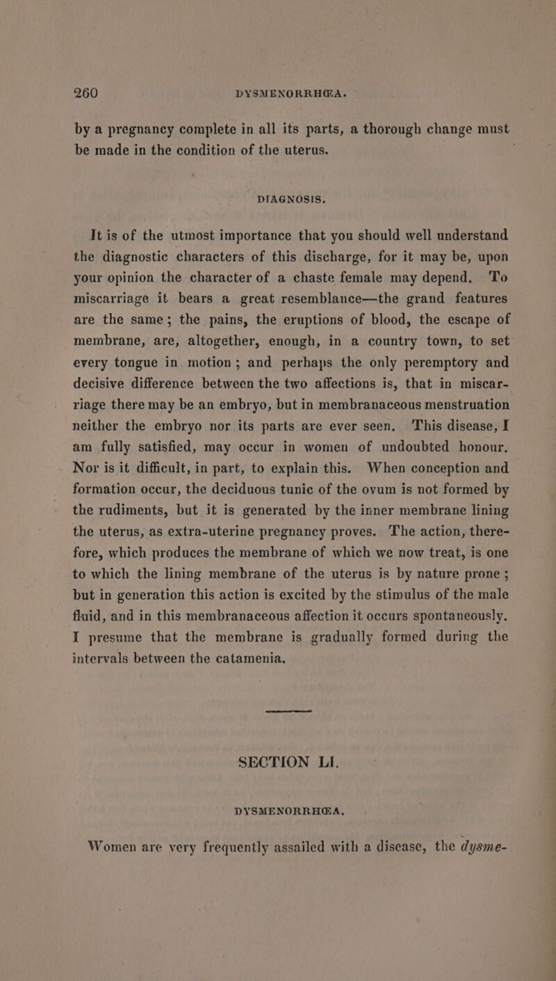 by a pregnancy complete in all its parts, a thorough change must be made in the condition of the uterus. DIAGNOSIS. It is of the utmost importance that you should well understand the diagnostic characters of this discharge, for it may be, upon your opinion the character of a chaste female may depend. ‘To miscarriage it bears a great resemblance—the grand features are the same; the pains, the eruptions of blood, the escape of membrane, are, altogether, enough, in a country town, to set every tongue in motion; and perhaps the only peremptory and decisive difference between the two affections is, that in miscar- riage there may be an embryo, but in membranaceous menstruation neither the embryo nor its parts are ever seen. This disease, I am fully satisfied, may occur in women of undoubted honour. Nor is it difficult, in part, to explain this. When conception and formation occur, the deciduous tunic of the ovum is not formed by the rudiments, but it is generated by the inner membrane lining the uterus, as extra-uterine pregnancy proves. ‘The action, there- fore, which produces the membrane of which we now treat, is one to which the lining membrane of the uterus is by nature prone ; but in generation this action is excited by the stimulus of the male fluid, and in this membranaceous affection it occurs spontaneously. I presume that the membrane is gradually formed during the intervals between the catamenia. SECTION LI. DYSMENORRHEA, Women are very frequently assailed with a disease, the dysme-