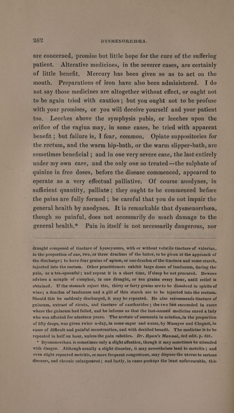 are concerned, promise but little hope for the cure of the suffering patient. Alterative medicines, in the severer cases, are certainly of little benefit. Mercury has been given so as to aet on the mouth, Preparations of iron have also been administered. I do not say those medicines are altogether without effect, or ought not to be again tried with caution; but you ought not to be profuse with your promises, or you will deceive yourself and your patient too. Leeches above the symphysis pubis, or leeches upon the orifice of the vagina may, in some cases, be tried with apparent benefit ; but failure is, I fear, common. Opiate suppositories for the rectum, and the warm hip-bath, or the warm slipper-bath, are sometimes beneficial ; and in one very severe case, the last entirely under my own care, and the only one so treated —the sulphate of quinine in free doses, before the disease commenced, appeared to operate as a very effectual palliative. Of course anodynes, in sufficient quantity, palliate; they ought to be commenced before the pains are fully formed ; be careful that you do not impair the general health by anodynes. It is remarkable that dysmenorrhea, though so painful, does not necessarily do much damage to the general health.* Pain in itself is not necessarily dangerous, nor draught composed of tincture of hyoscyamus, with or without volatile tincture of valerian, in the proportion of one, two, or three drachms of the latter, to be given at the approach of the discharge; to have four grains of epium, or one drachm of the tincture and some starch, injected into the rectum. Other practitioners exhibit large doses of laudanum, during the pain, as a tea-spoonful; and repeat it in a short time, ifsleep be not procured. Dewees advises a scruple of camphor, in one draught, or ten grains every hour, until relief is obtained. Ifthe stomach reject this, thirty or forty grains areto be dissolved in spirits of wine; a drachm of laudanum and a gill of thin starch are to be injected into the rectum. Should this be suddenly discharged, it may be repeated. He also recommends tincture of guiacum, extract of cicuta, and tincture of cantharides ; the two last succeeded in cases where the guiacum had failed, and he informs us that the last-named medicine cured a lady who was affected for nineteen years. The acetate of ammonia in solution, in the proportion of fifty drops, was given twice a-day, in some sugar and water, by Masuyer and Cloquet, in cases of difficult and painful menstruation, and with decided benefit. The medicine is to be repeated in half an hour, unless the pain subsides. Dr. Ryan’s Manual, 3rd edit. p. 331. * Dysmenorrhea is sometimes only a slight affection, though it may sometimes be attended with danger. Although usually a slight disorder, it may nevertheless lead to metritis ; and even slight repeated metritis, or more frequent congestions, may dispose the uterus to serious diseases, and chronic enlargement; and lastly, in cases perhaps the least unfavourable, this