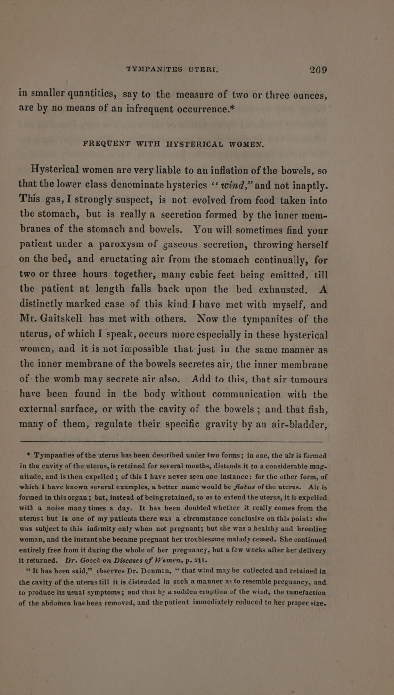 in smaller quantities, say to the measure of two or three ounces, are by no means of an infrequent occurrence.* FREQUENT WITH HYSTERICAL WOMEN, Hysterical women are very liable to an inflation of the bowels, so that the lower class denominate hysterics ‘‘ wind,” and not inaptly. This gas, I strongly suspect, is not evolved from food taken into the stomach, but is really a secretion formed by the inner mem- branes of the stomach and bowels. You will sometimes find your patient under a paroxysm of gaseous secretion, throwing herself on the bed, and eructating air from the stomach continually, for two or three hours together, many cubic feet being emitted, till the patient at length falls back upon the bed exhausted. A distinctly marked case of this kind Ihave met with myself, and Mr. Gaitskell has met with others. Now the tympanites of the uterus, of which I speak, occurs more especially in these hysterical women, and it is not impossible that just in the same manner as the inner membrane of the bowels secretes air, the inner membrane of the womb may secrete air also. Add to this, that air tumours have been found in the body without communication with the external surface, or with the cavity of the bowels; and that fish, many of them, regulate their specific gravity by an air-bladder, * Tympanites of the uterus has been described under two forms; in one, the air is formed in the cavity of the uterus, is retained for several months, distends it to a considerable mag- nitude, and is then expelled; of this I have never seen one instance: for the other form, of which I have known several examples, a better name would be flatws of the uterus. Air is formed in this organ; but, instead of being retained, so as to extend the uterus, it is expelled with a noise many times a day. It has been doubted whether it really comes from the uterus; but in one of my patients there was a circumstance conclusive on this point: she was subject to this infirmity only when not pregnant; but she was a healthy and breeding woman, and the instant she became pregnant her troublesome malady ceased. She continued entirely free from it during the whole of her pregnancy, but a few weeks after her delivery it returned. Dr. Gooch on Diseases of Women, p. 241. *¢ It has been said,” observes Dr. Denman, ‘ that wind may be collected and retained in the cavity of the uterus till it is distended in such a manner as to resemble pregnancy, and to produce its usual symptoms; and that by a sudden eruption of the wind, the tumefaction of the abdomen has been removed, and the patient immediately reduced to her proper size.