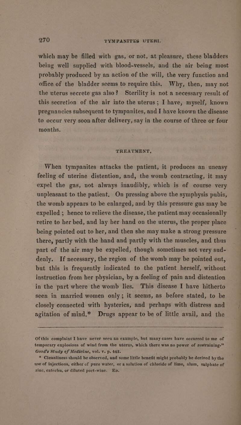 which may be filled with gas, or not, at pleasure, these bladders being well supplied with blood-vessels, and the air being most probably produced by an action of the will, the very function and office of the bladder seems to require this. Why, then, may not the uterus secrete gas also? Sterility is not a necessary result of this secretion of the air into the uterus; I have, myself, known pregnancies subsequent to tympanites, and I have known the disease to occur very soon after delivery, say in the course of three or four months. TREATMENT, When tympanites attacks the patient, it produces an uneasy feeling of uterine distention, and, the womb contracting, it may expel the gas, not always inaudibly, which is of course very unpleasant to the patient. On pressing above the symphysis pubis, the womb appears to be enlarged, and by this pressure gas may be expelled ; hence to relieve the disease, the patient may occasionally retire to her bed, and lay her hand on the uterus, the proper place being pointed out to her, and then she may make a strong pressure there, partly with the hand and partly with the muscles, and thus part of the air may be expelled, though sometimes not very sud- denly. If necessary, the region of the womb may be pointed out, but this is frequently indicated to the patient herself, without instruction from her pbysician, by a feeling of pain and distention in the part where the womb lies. This disease I have hitherto seen in married women only; it seems, as before stated, to be closely connected with hysterics, and perhaps with distress and agitation of mind.* Drugs appear to be of little avail, and the Of this complaint I have never seen an example, but many cases have occurred to me of temporary explosions of wind from the uterus, which there was no power of restraining.” Good’s Study of Medicine, vol. v. p. 443. * Cleanliness should be observed, and some little benefit might probably be derived by the use of injections, either of pure water, or a solution of chloride of lime, alum, sulphate of zinc, catechu, or diluted port-wine. Eb. rs