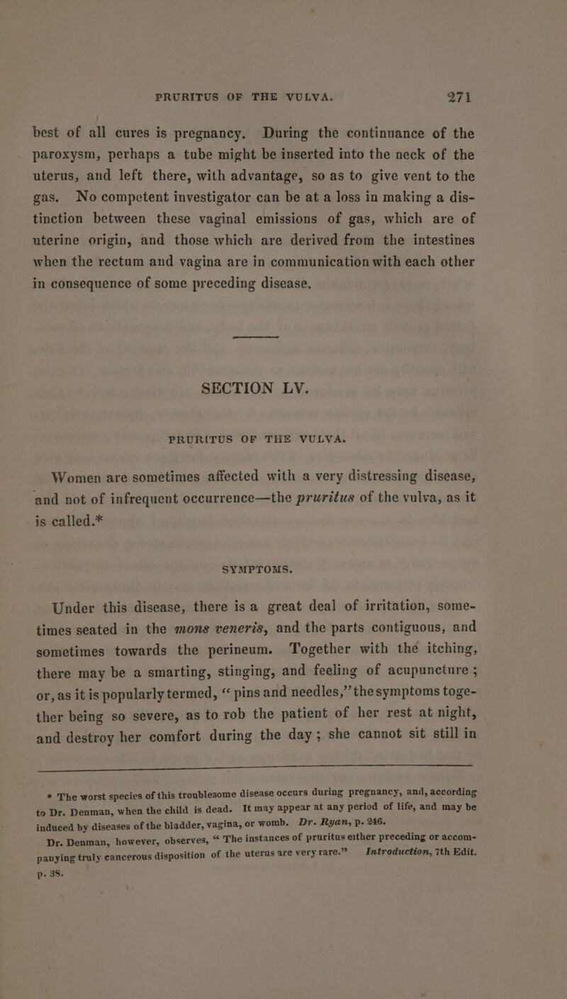 best of all cures is pregnancy. During the continuance of the paroxysm, perhaps a tube might be inserted into the neck of the uterus, and left there, with advantage, so as to give vent to the gas. No competent investigator can be at a loss in making a dis- tinction between these vaginal emissions of gas, which are of uterine origin, and those which are derived from the intestines when the rectum and vagina are in communication with each other in consequence of some preceding disease. SECTION LV. PRURITUS OF THE VULVA. Women are sometimes affected with a very distressing disease, and not of infrequent occurrence—the pruritus of the vulva, as it is called.* SYMPTOMS. Under this disease, there isa great deal of irritation, some- times seated in the mons veneris, and the parts contiguous, and sometimes towards the perineum. Together with the itching, there may be a smarting, stinging, and feeling of acupuncture ; or, as it is popularly termed, “ pins and needles,” the symptoms toge- ther being so severe, as to rob the patient of her rest at night, and destroy her comfort during the day; she cannot sit still in a lee ee et ee ee ee * The worst species of this troublesome disease occurs during pregnancy, and, according to Dr. Denman, when the child is dead. It may appear at any period of life, and may be induced by diseases of the bladder, vagina, or womb. Dr. Ryan, p. 246. Dr. Denman, however, observes, “ The instances of pruritus either preceding or accom- panying truly cancerous disposition of the uterus are veryrare.” Introduction, 7th Edit. p: 38.