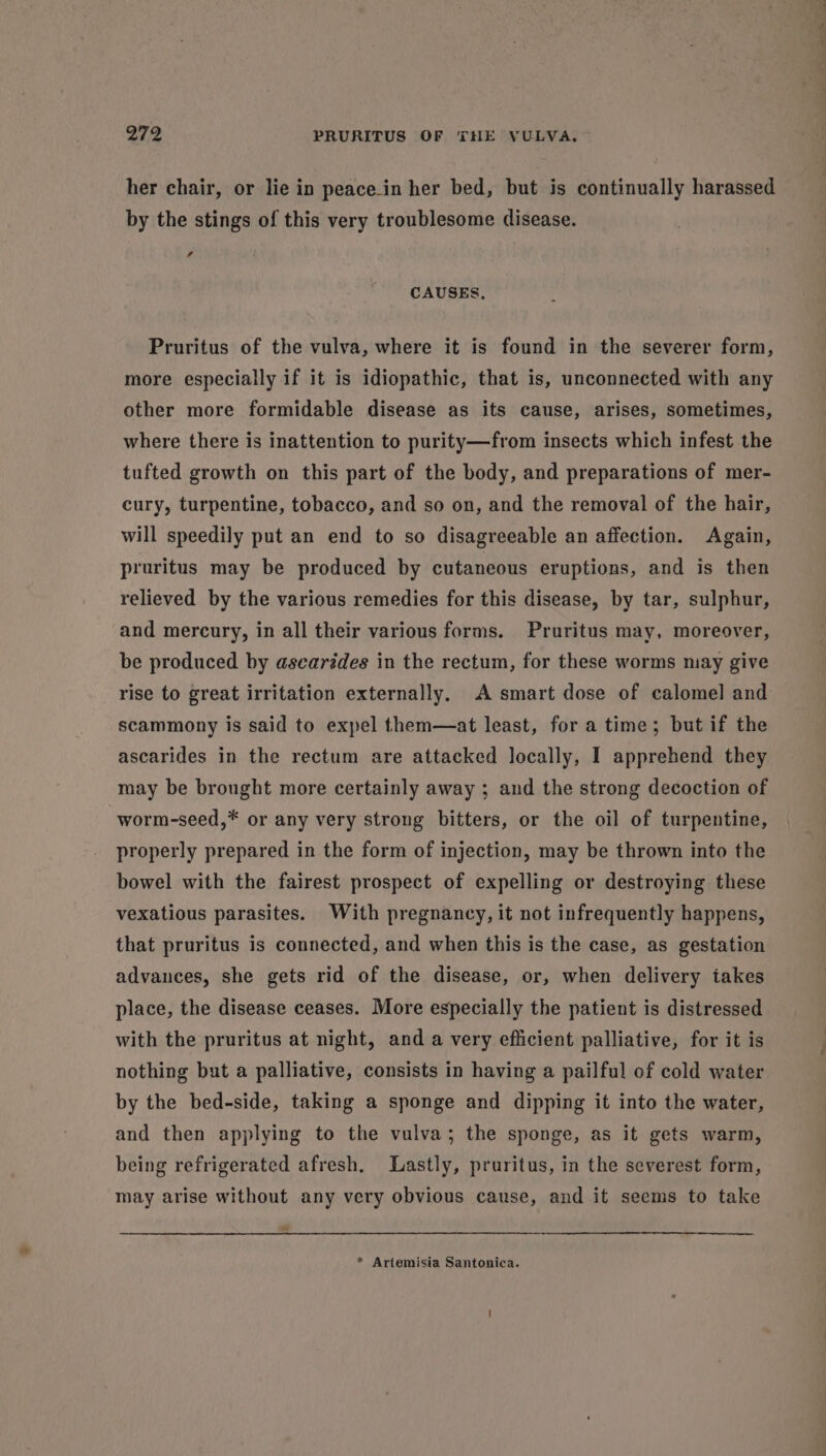 her chair, or lie in peace_in her bed, but is continually harassed by the stings of this very troublesome disease. f CAUSES, Pruritus of the vulva, where it is found in the severer form, more especially if it is idiopathic, that is, unconnected with any other more formidable disease as its cause, arises, sometimes, where there is inattention to purity—from insects which infest the tufted growth on this part of the body, and preparations of mer- cury, turpentine, tobacco, and so on, and the removal of the hair, will speedily put an end to so disagreeable an affection. Again, pruritus may be produced by cutaneous eruptions, and is then relieved by the various remedies for this disease, by tar, sulphur, and mercury, in all their various forms. Pruritus may, moreover, be produced by ascariédes in the rectum, for these worms may give scammony is said to expel them—at least, for a time; but if the ascarides in the rectum are attacked locally, I apprehend they may be brought more certainly away ; and the strong decoction of worm-seed,* or any very strong bitters, or the oil of turpentine, properly prepared in the form of injection, may be thrown into the bowel with the fairest prospect of expelling or destroying these vexatious parasites. With pregnancy, it not infrequently happens, that pruritus is connected, and when this is the case, as gestation advances, she gets rid of the disease, or, when delivery takes place, the disease ceases. More especially the patient is distressed with the pruritus at night, and a very efficient palliative, for it is nothing but a palliative, consists in having a pailful of cold water by the bed-side, taking a sponge and dipping it into the water, and then applying to the vulva; the sponge, as it gets warm, being refrigerated afresh. Lastly, pruritus, in the severest form, may arise without any very obvious cause, and it seems to take * Artemisia Santonica. ied —