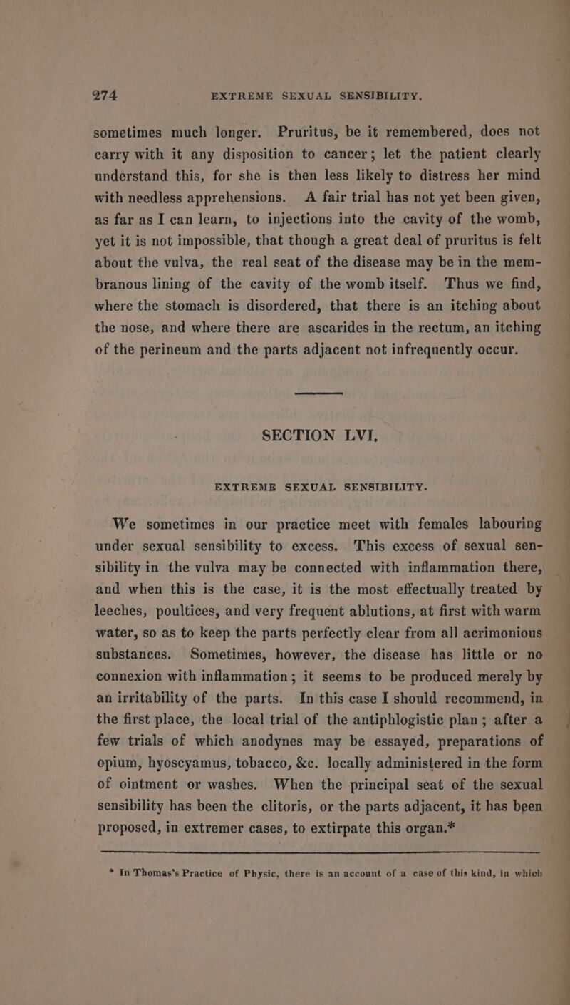 sometimes much longer. Pruritus, be it remembered, does not carry with it any disposition to cancer; let the patient clearly understand this, for she is then less likely to distress her mind with needless apprehensions. A fair trial has not yet been given, as far as I can learn, to injections into the cavity of the womb, yet it is not impossible, that though a great deal of pruritus is felt about the vulva, the real seat of the disease may be in the mem- branous lining of the cavity of the womb itself. Thus we find, where the stomach is disordered, that there is an itching about the nose, and where there are ascarides in the rectum, an itching of the perineum and the parts adjacent not infrequently occur. SECTION LVI, EXTREME SEXUAL SENSIBILITY. We sometimes in our practice meet with females labouring under sexual sensibility to excess. This excess of sexual sen- sibility in the vulva may be connected with inflammation there, and when this is the case, it is the most effectually treated by leeches, poultices, and very frequent ablutions, at first with warm water, so as to keep the parts perfectly clear from all acrimonious substances. Sometimes, however, the disease has little or no connexion with inflammation; it seems to be produced merely by an irritability of the parts. In this case I should recommend, in - the first place, the local trial of the antiphlogistic plan; after a few trials of which anodynes may be essayed, preparations of opium, hyoscyamus, tobacco, &amp;c. locally administered in the form of ointment or washes. When the principal seat of the sexual sensibility has been the clitoris, or the parts adjacent, it has been proposed, in extremer cases, to extirpate this organ.* * In Thomas’s Practice of Physic, there is an account of a case of this kind, in whieh