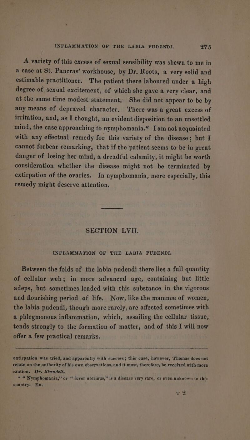 A variety of this excess of sexual sensibility was shewn to me in a case at St. Pancras’ workhouse, by Dr. Roots, a very solid and estimable practitioner. The patient there laboured under a high degree of sexual excitement, of which she gave a very clear, and at the same time modest statement. She did not appear to be by any means of depraved character. There was a great excess of irritation, and, as I thought, an evident disposition to an unsettled mind, the case approaching to nymphomania.* Iam not acquainted with any effectual remedy for this variety of the disease; but I cannot forbear remarking, that if the patient seems to be in great danger of losing her mind, a dreadful calamity, it might be worth consideration whether the disease might not be terminated by extirpation of the ovaries. In nymphomania, more especially, this remedy might deserve attention. SECTION LVII. INFLAMMATION OF THE LABIA PUDENDI. Between the folds of the labia pudendi there lies a full quantity of cellular web; in more advanced age, containing but little adeps, but sometimes loaded with this substance in the vigorous and flourishing period of life. Now, like the mammz of women, the labia pudendi, though more rarely, are affected sometimes with a phlegmonous inflammation, which, assailing the cellular tissue, tends strongly to the formation of matter, and of this I will now offer a few practical remarks. extirpation was tried, and apparently with success; this case, however, Thomas does not relate on the authority of his own observations, and it must, therefore, be received with more caution. Dr. Blundell. * “ Nymphomania,” or “ furor uterinus,” is a disease very rare, or even unknown in this country. Ep, r.2