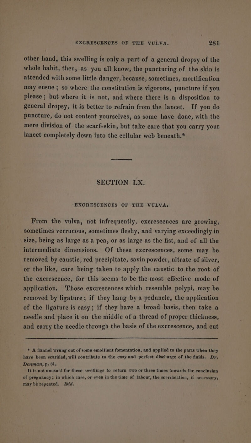 other hand, this swelling is only a part of a general dropsy of the whole habit, then, as you all know, the puncturing of the skin is attended with some little danger, because, sometimes, mortification may ensue ; so where the constitution is vigorous, puncture if you please ; but where it is not, and where there is a disposition to general dropsy, it is better to refrain from the lancet. If you do puncture, do not content yourselves, as some have done, with the mere division of the scarf-skin, but take care that you carry your lancet completely down into the cellular web beneath.* SECTION LX. EXCRESCENCES OF THE VULVA. From the vulva, not infrequently, excrescences are growing, sometimes verrucous, sometimes fleshy, and varying exceedingly in size, being as large as a pea, or as large as the fist, and of all the intermediate dimensions. Of these excrescences, some may be removed by caustic, red precipitate, savin powder, nitrate of silver, or the like, care being taken to apply the caustic to the root of the excrescence, for this seems to be the most effective mode of application. Those excrescences which resemble polypi, may be removed by ligature; if they hang by a peduncle, the application of the ligature is easy; if they have a broad basis, then take a needle and place it on the middle of a thread of proper thickness, and carry the needle through the basis of the excrescence, and cut * A flannel wrung out of some emollient fomentation, and applied to the parts when they have been scarified, will contribute to the easy and perfect discharge of the fluids. Dr. Denman, p. 31. It is not unusual for these swellings to return two or three times towards the conclusion of pregnancy; in which case, or even in the time of labour, the scarification, if necessary, may be repeated. Ibid.