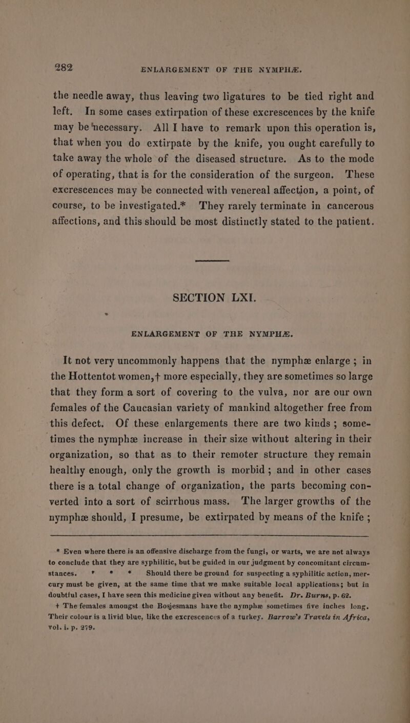 the needle away, thus leaving two ligatures to be tied right and left. In some cases extirpation of these excrescences by the knife may be necessary. All I have to remark upon this operation is, that when you do extirpate by the knife, you ought carefully to take away the whole of the diseased structure. As to the mode of operating, that is for the consideration of the surgeon. These excrescences may be connected with venereal affection, a point, of course, to be investigated.* They rarely terminate in cancerous affections, and this should be most distinctly stated to the patient. SECTION LXI. ENLARGEMENT OF THE NYMPHE. It not very uncommonly happens that the nymphe enlarge; in the Hottentot women,+ more especially, they are sometimes so large that they form a sort of covering to the vulva, nor are our own females of the Caucasian variety of mankind altogether free from this defect. Of these enlargements there are two kinds ; some- ‘times the nymph increase in their size without altering in their organization, so that as to their remoter structure they remain healthy enough, only the growth is morbid; and in other cases there is a total change of organization, the parts becoming con- verted into a sort of scirrhous mass. The larger growths of the nymphe should, I presume, be extirpated by means of the knife ; * Even where there is an offensive discharge from the fungi, or warts, we are not always to conclude that they are syphilitic, but be guided in our judgment by concomitant circum- stances. * * a Should there be ground for suspecting a syphilitic action, mer- cury must be given, at the same time that we make suitable local applications; but in doubtful cases, I have seen this medicine given without any benefit. Dr. Burns, p. 62. + The females amongst the Bosjesmans have the nymphe sometimes five inches long. Their colour is a livid blue, like the excrescences of a turkey. Barrow’s Travels in Africa, Vol. ie p. 279+