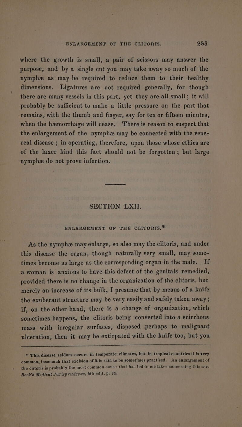 where the growth is small, a pair of scissors may answer the purpose, and by a single cut you may take away so much of the nymphe as may be required to reduce them to their healthy dimensions. Ligatures are not required generally, for though there are many vessels in this part, yet they are all small; it will probably be sufficient to make a little pressure on the part that remains, with the thumb and finger, say for ten or fifteen minutes, when the hemorrhage will cease. There is reason to suspect that the enlargement of the nymphz may be connected with the vene- real disease ; in operating, therefore, upon those whose ethics are of the laxer kind this fact should not be forgotten; but large nymphz do not prove infection. SECTION LXII. ENLARGEMENT OF THE CLITORIS.* As the nymphe may enlarge, so also may the clitoris, and under this disease the organ, though naturally very small, may some- times become as large as the corresponding organ in the male. If a woman is anxious to have this defect of the genitals remedied, provided there is no change in the organization of the clitoris, but merely an increase of its bulk, I presume that by means of a knife the exuberant structure may be very easily and safely taken away ; if, on the other hand, there is a change of organization, which sometimes happens, the clitoris being converted into a scirrhous mass with irregular surfaces, disposed perhaps to malignant ulceration, then it may be extirpated with the knife too, but you Pr ete toe a a et * This disease seldom occurs in temperate climates, but in tropical countries it is very common, insomuch that excision of it is said to be sometimes practised. An enlargement of the clitoris is probably the most common cause that has led to mistakes concerning this sex. Beck’s Medical Jurisprudence, 5th edit. p- 76.