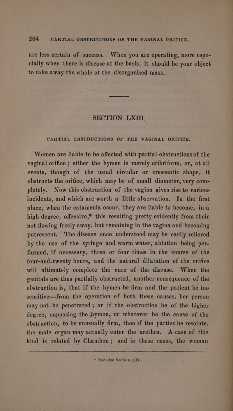 are less certain of success. When you are operating, more espe- cially when there is disease at the basis, it should be your object to take away the whole of the disorganised mass. SECTION LXIII. PARTIAL OBSTRUCTIONS OF THE VAGINAL ORIFICE, Women are liable to be affected with partial obstructions of the vaginal orifice ; either the hymen is merely cribriform, or, at all events, though of the usual circular or crescentic shape, it obstructs the orifice, which may be of small diameter, very com- pletely. Now this obstruction of the vagina gives rise to various incidents, and which are worth a little observation. In the first place, when the catamenia occur, they are liable to become, ina high degree, offensive,* this resulting pretty evidently from their not flowing freely away, but remaining in the vagina and becoming putrescent. The disease once understood may be easily relieved by the use of the syringe and warm water, ablution being per- formed, if necessary, three or four times in the course of the four-and-twenty hours, and the natural dilatation of the orifice will ultimately complete the cure of the disease. When the genitals are thus partially obstructed, another consequence of the — obstruction is, that if the hymen be firm and the patient be too sensitive—from the operation of both these causes, her person may not be penetrated; or if the obstruction be of the higher degree, supposing the hymen, or whatever be the cause of the obstruction, to be unusually firm, then if the parties be resolute, the male organ may actually enter the urethra. A case of this kind is related by Chambon; and in these cases, the woman * See also Section LII.