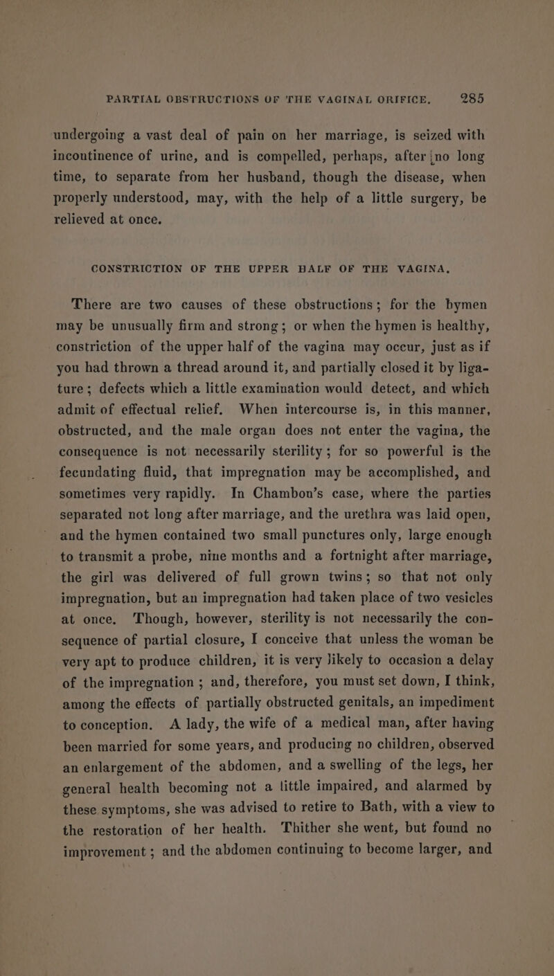 undergoing a vast deal of pain on her marriage, is seized with incontinence of urine, and is compelled, perhaps, after no long time, to separate from her husband, though the disease, when properly understood, may, with the help of a little surgery, be relieved at once. CONSTRICTION OF THE UPPER BALF OF THE VAGINA, There are two causes of these obstructions; for the bymen may be unusually firm and strong; or when the hymen is healthy, constriction of the upper half of the vagina may occur, just as if you had thrown a thread around it, and partially closed it by liga- ture; defects which a little examination would detect, and which admit of effectual relief. When intercourse is, in this manner, obstructed, and the male organ does not enter the vagina, the consequence is not necessarily sterility ; for so powerful is the fecundating fluid, that impregnation may be accomplished, and sometimes very rapidly. In Chambon’s case, where the parties separated not long after marriage, and the urethra was laid open, and the hymen contained two small punctures only, large enough to transmit a probe, nine months and a fortnight after marriage, the girl was delivered of full grown twins; so that not only impregnation, but an impregnation had taken place of two vesicles at once. Though, however, sterility is not necessarily the con- sequence of partial closure, I conceive that unless the woman be very apt to produce children, it is very Jikely to occasion a delay of the impregnation ; and, therefore, you must set down, I think, among the effects of partially obstructed genitals, an impediment to conception. A lady, the wife of a medical man, after having been married for some years, and producing no children, observed an enlargement of the abdomen, and a swelling of the legs, her general health becoming not a little impaired, and alarmed by these symptoms, she was advised to retire to Bath, with a view to the restoration of her health. Thither she went, but found no improvement ; and the abdomen continuing to become larger, and