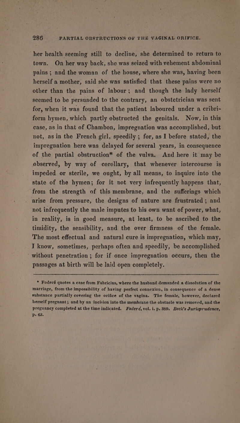her health seeming still to decline, she determined to return to town. On her way back, she was seized with vehement abdominal pains ; and the woman of the house, where she was, having been herself a mother, said she was satisfied that these pains were no other than the pains of labour; and though the lady herself seemed to be persuaded to the contrary, an obstetrician was sent for, when it was found that the patient laboured under a cribri- form hymen, which partly obstructed the genitals. Now, in this case, as in that of Chambon, impregnation was accomplished, but not, asin the French girl, speedily ; for, as I before stated, the impregnation here was delayed for several years, in consequence of the partial obstruction* of the vulva. And here it may be observed, by way of corollary, that whenever intercourse is impeded or sterile, we ought, by all means, to inquire into the state of the hymen; for it not very infrequently happens that, from the strength of this membrane, and the sufferings which arise from pressure, the designs of nature are frustrated ; and not infrequently the male imputes to his own want of power, what, in reality, is in good measure, at least, to be ascribed to the timidity, the sensibility, and the over firmness of the female. The most effectual and natural cure is impregnation, which may, I know, sometimes, perhaps often and speedily, be accomplished ‘ without penetration ; for if once impregnation occurs, then the passages at birth will be laid open completely. * Foderé quotes a case from Fabricius, where the husband demanded a dissolution of the marriage, from the impossibility of having perfect connexion, in consequence of a dense substance partially covering the orifice of the vagina. The female, however, declared herself pregnant; and by an incision into the membrane the obstacle was removed, and the pregnancy completed at the time indicated. Foderé, vol. i. p. 389. Beck’s Jurisprudence, Pp 63.