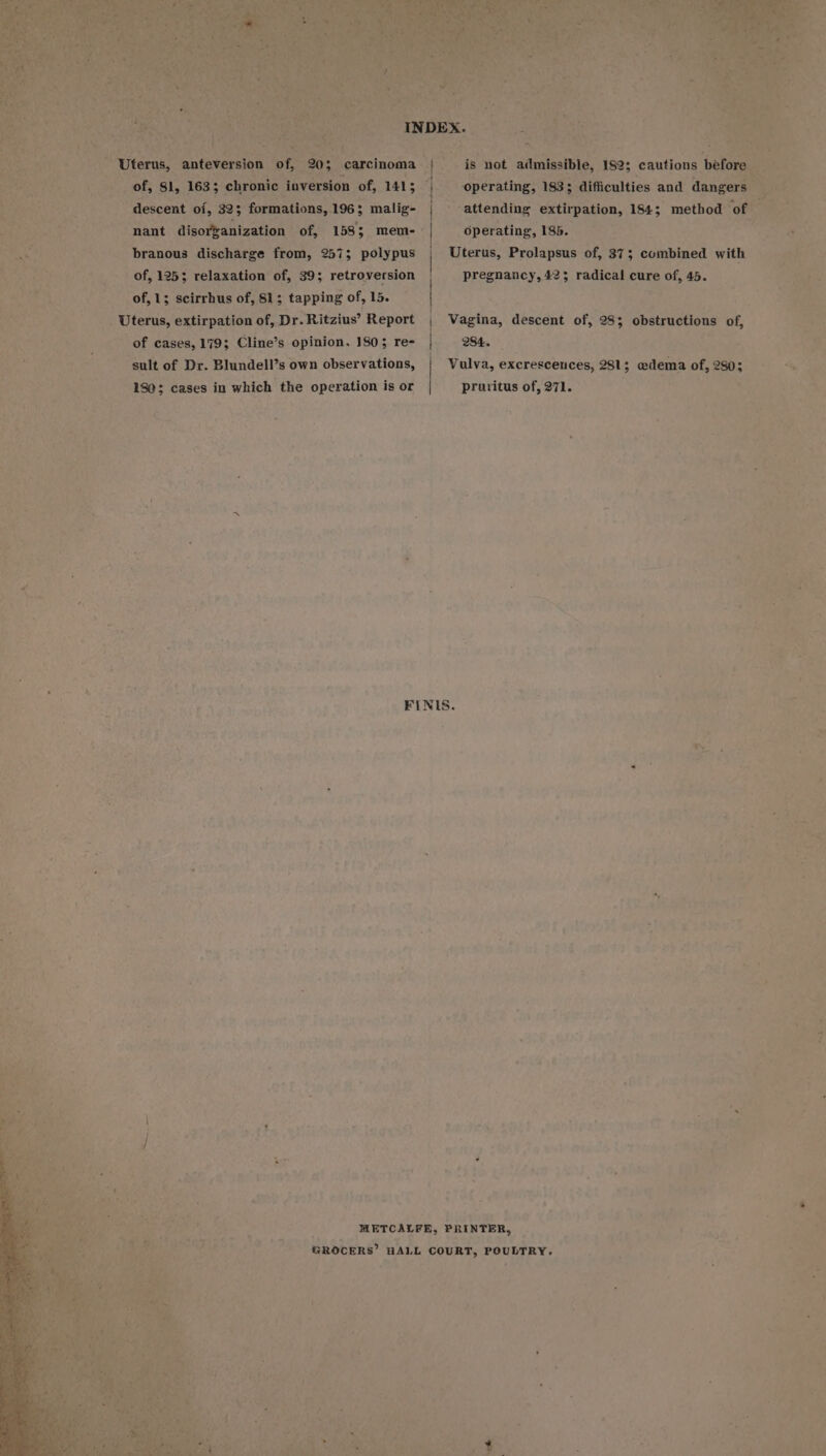 - branous discharge from, 2573 polypus ato of, 1253 relaxation of, 39; retroversion of, 15 scirrhus of, 81; tapping of, 15. _ Uterus, extirpation of, Dr. Ritzius’ Report Seehtnics 183; ; dificulties and ¢ Operating, 185. Uterus, Prolapsus of, 373 Scinbiaied with pregnancy, 423 radical cure of, 45. Ae Vagina, descent of, 28; obstructions of, ‘ of cases, 179; Cline’s opinion. 1803 re- 284. — sult of Dr. Blundell’s own observations, Vulva, excrescences, 281; edema of, 280; nae 180; cases in which the operation is or pruritus of, 271. S: = 5 r y fe } sie wa mas yr 4 i “¥ rx yA i s Ke - Sa oe? 4s ; ‘ 3 » 4 ’ FINIS. %. * &gt; “ ‘ ¥ « : i ~ 3 { A . ‘es a ‘ te aye ae a ; ae ' ‘ae ag meee ei: a ° ~ **? « i is ee a bi = 4 . i + i es tee at he ie ah, ' She's “ny f 7 ye het - q ce, r METCALFE, PRINTER, ; '