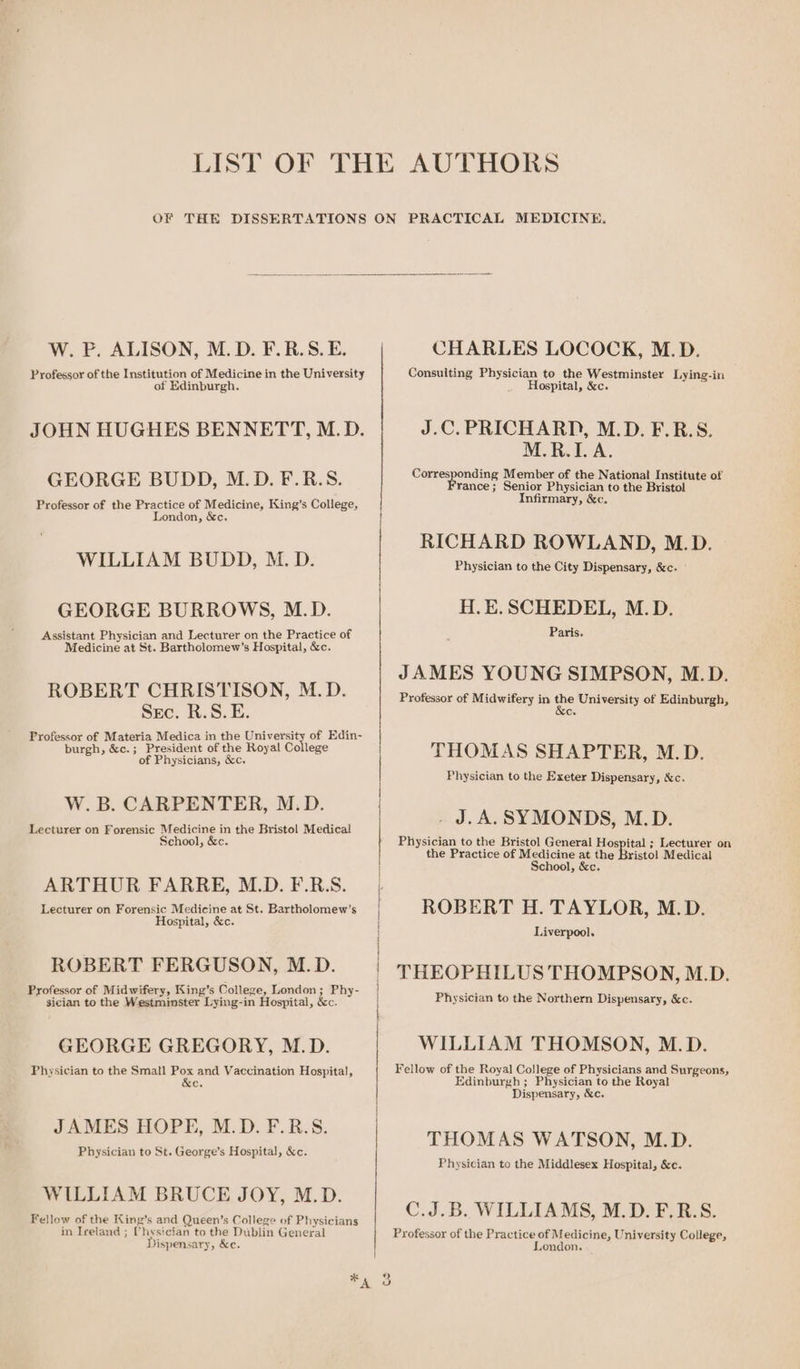 W. P. ALISON, M.D. F.R.S.E. Professor of the Institution of Medicine in the University of Edinburgh. JOHN HUGHES BENNETT, M.D. GEORGE BUDD, M.D. F.R.S. Professor of the Practice of Medicine, King’s College, London, &amp;c. WILLIAM BUDD, M.D. GEORGE BURROWS, M.D. Assistant Physician and Lecturer on the Practice of Medicine at St. Bartholomew’s Hospital, &amp;c. ROBERT CHRISTISON, M.D. Sec. R.S.E. Professor of Materia Medica in the University of Edin- burgh, &amp;c.; President of the Royal College of Physicians, &amp;c. W. B. CARPENTER, M.D. Lecturer on Forensic Medicine in the Bristol Medical School, &amp;c. ARTHUR FARRE, M.D. F.R.S. Lecturer on Forensic Medicine at St. Bartholomew’s Hospital, &amp;c. ROBERT FERGUSON, M.D. Professor of Midwifery, King’s College, London ; Phy- sician to the Westminster Lying-in Hospital, &amp;c. GEORGE GREGORY, M.D. Physician to the Small Pox and Vaccination Hospital, &amp;e. JAMES HOPE, M.D. F.R.S. Physician to St. George’s Hospital, &amp;c. WILLIAM BRUCE JOY, M.D. Fellow of the King’s and Queen’s College of Physicians in Ireland ; CVhysician to the Dublin General Dispensary, &amp;c. oe CHARLES LOCOCK, M.D. Consulting Physician to the Westminster Lying-in Hospital, &amp;c. J.C. PRICHARD, M.D. F.R.S. M.R.I.A. nding Member of the National Institute of rance ; Senior Physician to the Bristol Infirmary, &amp;c. Corres RICHARD ROWLAND, M.D. Physician to the City Dispensary, &amp;c. ' H.E.SCHEDEL, M.D. Paris. JAMES YOUNG SIMPSON, M.D. Professor of Midwifery in be University of Edinburgh, Cr THOMAS SHAPTER, M.D. Physician to the Exeter Dispensary, &amp;c. . J.A. SYMONDS, M.D. Physician to the Bristol General Hospital ; Lecturer on the Practice of Medicine at the Bristol Medical School, &amp;c. ROBERT H. TAYLOR, M.D. Liverpool. THEOPHILUS THOMPSON, M.D. Physician to the Northern Dispensary, &amp;c. WILLIAM THOMSON, M.D. Fellow of the Royal College of Physicians and Surgeons, Edinburgh ; Physician to the Royal Dispensary, &amp;c. THOMAS WATSON, M.D. Physician to the Middlesex Hospital, &amp;c. C.J.B. WILLIAMS, M.D. F.R.S. Professor of the Practice of Medicine, University College, ondon. 9 vw