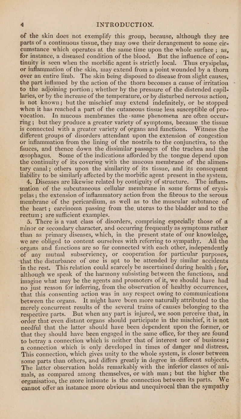 of the skin does not exemplify this group, because, although they are parts of a continuous tissue, they may owe their derangement to some cir- cumstance which operates at the same time upon the whole surface ; as, for instance, a diseased condition of the blood. But the influence of con- tinuity is seen when the morbific agent is strictly local. Thus erysipelas, or inflammation of the skin, may extend from a point wounded by a thorn over an entire limb. The skin being disposed to disease from slight causes, the part inflamed by the action of the thorn becomes a cause of irritation to the adjoining portion; whether by the pressure cf the distended capil- laries, or by the increase of the temperature, or by disturbed nervous action, is not known; but the mischief may extend indefinitely, or be stopped when it has reached a part of the cutaneous tissue less susceptible of pro- vocation. In mucous membranes the-same phenomena are often occur- ring; but they produce a greater variety of symptoms, because the tissue is connected with a greater variety of organs and functions. Witness the different groups of disorders attendant upon the extension of congestion or inflammation from the lining of the nostrils to the conjunctiva, to the fauces, and thence down the dissimilar passages of the trachea and the cesophagus. Some of the indications afforded by the tongue depend upon the continuity of its covering with the mucous membrane of the alimen- tary canal; others upon the similarity of its tissue, and its consequent liability to be similarly affected by the morbific agent present in the system. 4. Diseases are likewise related by contiguity of structure. The inflam- ‘mation of the subcutaneous cellular membrane in some forms of erysi- -pelas ; the extension of inflammatory action from the fibrous to the serous membrane of the pericardium, as well as to the muscular substance of the heart ; carcinoma passing from the, uterus to the bladder and to the rectum; are sufficient examples. 5. There is a vast class of disorders, comprising especially those of a minor or secondary character, and occurring frequently as symptoms rather than as primary diseases, which, in the present state of our knowledge, -we are obliged to content ourselves with referring to sympathy. All the “organs and functions are so far connected with each other, independently of any mutual subserviency, or cooperation .for particular purposes, that the disturbance of one is apt to be attended by similar accidents -in the rest. This relation could scarcely be ascertained during health ; for, although we speak of the harmony subsisting between the functions, and imagine what may be the agents and promoters of it, we should have had no just reason for inferring, from the observation of healthy occurrences, that this consenting action was in any respect owing to communications between the organs. It might have been more naturally attributed to the merely concurrent results of the several trains of causes belonging to the respective parts. But when any part is injured, we soon perceive that, in order that even distant organs should participate in the mischief, it is not needful that the latter should have been dependent upon the former, or that they should have been engaged in the same office, for they are found to betray a connection which is neither that of interest nor of business 5 a connection which is only developed in times of danger and distress. This connection, which gives unity to the whole system, is closer between some parts than others, and differs greatly in degree indifferent subjects. The latter observation holds remarkably with the inferior classes of ani- mals, as compared among themselves, or with man; but the higher the organisation, the more intimate is the connection between its parts. We cannot offer an instance more obvious and unequivocal than the sympathy