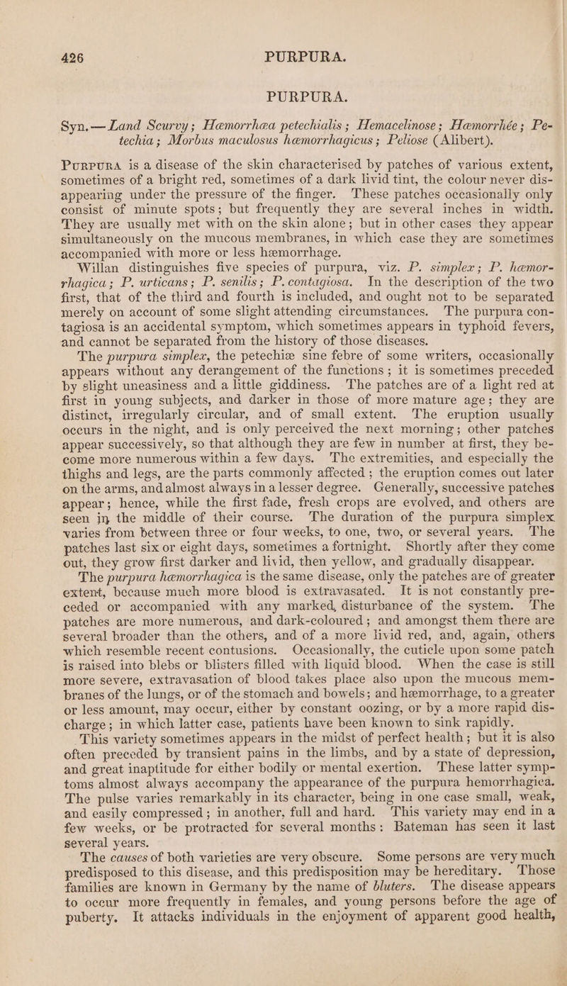 PURPURA. Syn.—Land Scurvy ; Haemorrhea petechialis ; Hemacelinose; Hamorrhée; Pe- techia ; Morbus maculosus hemorrhagicus ; Peliose ( Alibert). Purpura is a disease of the skin characterised by patches of various extent, sometimes of a bright red, sometimes of a dark livid tint, the colour never dis- appearing under the pressure of the finger. ‘These patches occasionally only consist of minute spots; but frequently they are several inches in width. They are usually met with on the skin alone; but in other cases they appear simultaneously on the mucous membranes, in which case they are sometimes accompanied with more or less hemorrhage. Willan distinguishes five species of purpura, viz. P. simpler; P. hemor- rhagica; P. urticans ; P. senilis; P.contugiosa. In the description of the two first, that of the third and fourth is included, and ought not to be separated merely on account of some slight attending circumstances. The purpura con- tagiosa is an accidental symptom, which sometimes appears in typhoid fevers, and cannot be separated from the history of those diseases. The purpura simplex, the petechie sine febre of some writers, occasionally appears without any derangement of the functions ; it is sometimes preceded by slight uneasiness and a little giddiness. The patches are of a light red at first in young subjects, and darker in those of more mature age; they are distinct, irregularly circular, and of small extent. The eruption usually occurs in the night, and is only perceived the next morning; other patches appear successively, so that although they are few in number at first, they be- come more numerous within a few days. The extremities, and especially the thighs and legs, are the parts commonly affected ; the eruption comes out later on the arms, and almost always ina lesser degree. Generally, successive patches appear; hence, while the first fade, fresh crops are evolved, and others are seen jj the middle of their course. The duration of the purpura simplex varies from between three or four weeks, to one, two, or several years. The patches last six or eight days, sometimes a fortnight. Shortly after they come out, they grow first darker and livid, then yellow, and gradually disappear. The purpura hemorrhagica is the same disease, only the patches are of greater extent, because much more blood is extravasated. It is not constantly pre- ceded or accompanied with any marked, disturbance of the system. ‘The patches are more numerous, and dark-coloured ; and amongst them there are several broader than the others, and of a more livid red, and, again, others which resemble recent contusions. Occasionally, the cuticle upon some patch is raised into blebs or blisters filled with liquid blood. When the case is still more severe, extravasation of blood takes place also upon the mucous mem- branes of the lungs, or of the stomach and bowels; and hemorrhage, to a greater or less amount, may occur, either by constant oozing, or by a more rapid dis- charge; in which latter case, patients have been known to sink rapidly. This variety sometimes appears in the midst of perfect health ; but it is also often preceded by transient pains in the limbs, and by a state of depression, and great inaptitude for either bodily or mental exertion. These latter symp- toms almost always accompany the appearance of the purpura hemorrhagica. The pulse varies remarkably in its character, being in one case small, weak, and easily compressed ; in another, full and hard. This variety may end ina few weeks, or be protracted for several months: Bateman has seen it last several years. The causes of both varieties are very obscure. Some persons are very much predisposed to this disease, and this predisposition may be hereditary. Those families are known in Germany by the name of bluters. The disease appears to oceur more frequently in females, and young persons before the age of puberty. It attacks individuals in the enjoyment of apparent good health,