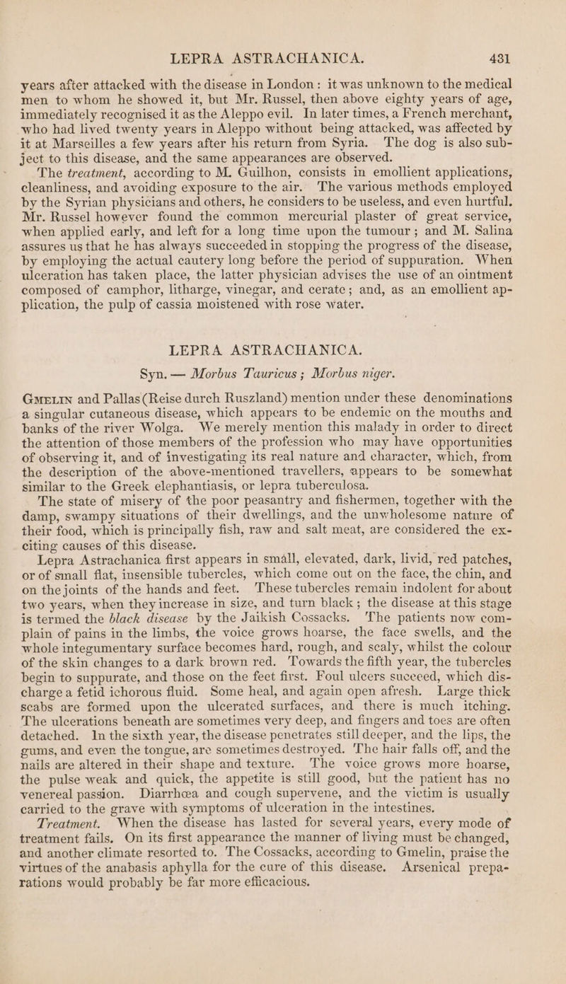 years after attacked with the disease in London: it was unknown to the medical men to whom he showed it, but Mr. Russel, then above eighty years of age, immediately recognised it as the Aleppo evil. In later times, a French merchant, who had lived twenty years in Aleppo without being attacked, was affected by it at Marseilles a few years after his return from Syria. The dog is also sub- ject to this disease, and the same appearances are observed. The treatment, according to M. Guilhon, consists in emollient applications, cleanliness, and avoiding exposure to the air. ‘The various methods employed by the Syrian physicians and others, he considers to be useless, and even hurtful. Mr. Russel however found the common mercurial plaster of great service, when applied early, and left for a long time upon the tumour; and M. Salina assures us that he has always succeeded in stopping the progress of the disease, by employing the actual cautery long before the period of suppuration. When ulceration has taken place, the latter physician advises the use of an ointment composed of camphor, litharge, vinegar, and cerate; and, as an emollient ap- plication, the pulp of cassia moistened with rose water. LEPRA ASTRACHANICA. Syn. — Morbus Tauricus ; Morbus niger. GMELIN and Pallas(Reise durch Ruszland) mention under these denominations a singular cutaneous disease, which appears to be endemic on the mouths and banks of the river Wolga. We merely mention this malady in order to direct the attention of those members of the profession who may have opportunities of observing it, and of investigating its real nature and character, which, from the description of the above-mentioned travellers, appears to be somewhat similar to the Greek elephantiasis, or lepra tuberculosa. The state of misery of the poor peasantry and fishermen, together with the damp, swampy situations of their dwellings, and the unwholesome nature of their food, which is principally fish, raw and salt meat, are considered the ex- citing causes of this disease. Lepra Astrachanica first appears in small, elevated, dark, livid, red patches, or of small flat, insensible tubercles, which come out on the face, the chin, and on thejoints of the hands and feet. These tubercles remain indolent for about two years, when they increase in size, and turn black; the disease at this stage is termed the black disease by the Jaikish Cossacks. ‘The patients now com- plain of pains in the limbs, the voice grows hoarse, the face swells, and the whole integumentary surface becomes hard, rough, and scaly, whilst the colour of the skin changes to a dark brown red. ‘Towards the fifth year, the tubercles begin to suppurate, and those on the feet first. Foul ulcers suceeed, which dis- charge a fetid ichorous fluid. Some heal, and again open afresh. Large thick scabs are formed upon the ulcerated surfaces, and there is much itching. The ulcerations beneath are sometimes very deep, and fingers and toes are often detached. In the sixth year, the disease penetrates still deeper, and the lips, the gums, and ever the tongue, are sometimes destroyed. The hair falls off, and the nails are altered in their shape and texture. The voice grows more hoarse, the pulse weak and quick, the appetite is still good, but the patient has no venereal passion. Diarrhcea and cough supervene, and the victim is usually carried to the grave with symptoms of ulceration in the intestines. Treatment. When the disease has lasted for several years, every mode of treatment fails. On its first appearance the manner of liying must be changed, and another climate resorted to. The Cossacks, according to Gmelin, praise the virtues of the anabasis aphylla for the cure of this disease. Arsenical prepa- rations would probably be far more efficacious.