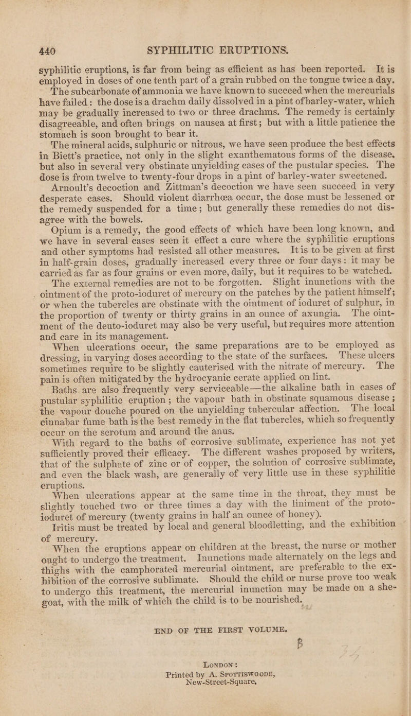 syphilitic eruptions, is far from being as efficient as has been reported. It is employed in doses of one tenth part of a grain rubbed on the tongue twice a day, The subcarbonate of ammonia we have known to succeed when the mercurials have failed: the dose isa drachm daily dissolved in a pint of barley-water, which may be gradually increased to two or three drachms. The remedy is certainly disagreeable, and often brings on nausea at first; but with a little patience the stomach is soon brought to bear it. The mineral acids, sulphuric or nitrous, we have seen produce the best effects in Biett’s practice, not only in the slight exanthematous forms of the disease, but also in several very obstinate unyielding cases of the pustular species. The dose is from twelve to twenty-four drops in a pint of barley-water sweetened. Arnoult’s decoction and Zittman’s decoction we have seen succeed in very desperate cases. Should violent diarrhoea occur, the dose must be lessened or the remedy suspended for a time; but generally these remedies do not dis- agree with the bowels. Opium is a remedy, the good effects of which have been long known, and we have in several cases seen it effect a cure where the syphilitic eruptions and other symptoms had resisted all other measures. Itis to be given at first in half-grain doses, gradually increased every three or four days: it may be carried as far as four grains or even more, daily, but it requires to be watched. The external remedies are not to be forgotten. Slight inunctions with the _ ointment of the proto-ioduret of mercury on the patches by the patient himself; or when the tubercles are obstinate with the ointment of ioduret of sulphur, in the proportion of twenty or thirty grains in an ounce of axungia. The oint- ment of the deuto-ioduret may also be very useful, but requires more attention and care in its management. When ulcerations occur, the same preparations are to be employed as dressing, in varying doses according to the state of the surfaces. These ulcers sometimes require to be slightly cauterised with the nitrate of mercury. The pain is often mitigated by the hydrocyanic cerate applied on lint. Baths are also frequently very serviceable—the alkaline bath in cases of pustular syphilitic eruption; the vapour bath in obstinate squamous disease ; the vapour douche poured on the unyielding tubercular affection. The local cinnabar fume bath isthe best remedy in the flat tubercles, which so frequently occur on the scrotum and around the anus. With regard to the baths of corrosive sublimate, experience has not yet . sufficiently proved their efficacy. The different washes proposed by writers, that of the sulphate of zine or of copper, the solution of corrosive sublimate, and even the black wash, are generally of very little use in these syphilitic eruptions. When ulcerations appear at the same time in the throat, they must be slightly touched two or three times a day with the liniment of the proto- ioduret of mercury (twenty grains in half an ounce of honey). Iritis must be treated by local and general bloodletting, and the exhibition of mercury. When the eruptions appear on children at the breast, the nurse or mother ought to undergo the treatment. Inunctions made alternately on the legs and thighs with the camphorated mercurial ointment, are preferable to the ex- hibition of the corrosive sublimate. Should the child or nurse prove too weak to undergo this treatment, the mercurial inunction may be made on a she- goat, with the milk of which the child is to be nourished. _ END OF THE FIRST VOLUME. B Lonnon: Printed by A. SPoTTISWOODE, New-Street-Square,