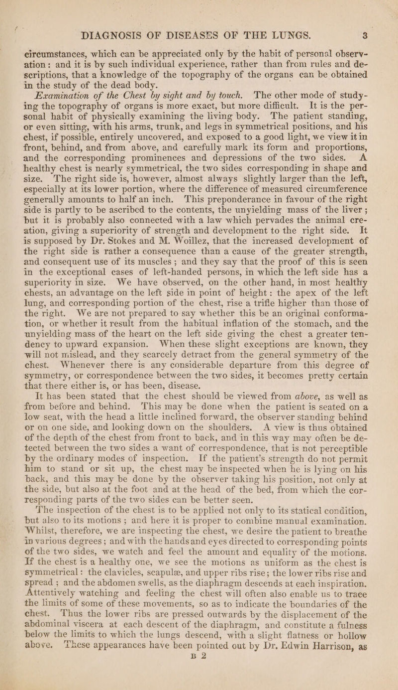 circumstances, which can be appreciated only by the habit of personal observ- ation: and it is by such individual experience, rather than from rules and de- scriptions, that a knowledge of the topography of the organs can be obtained in the study of the dead body. | Examination of the Chest by sight and by touch. The other mode of study- ing the topography of organs is more exact, but more difficult. It is the per- sonal habit of physically examining the living body. The patient standing, or even sitting, with his arms, trunk, and legs in symmetrical positions, and his chest, if possible, entirely uncovered, and exposed to a good light, we view it in front, behind, and from above, and carefully mark its form and proportions, and the corresponding prominences and depressions of the two sides. A healthy chest is nearly symmetrical, the two sides corresponding in shape and size. The right side is, however, almost always slightly larger than the left, especially at its lower portion, where the difference of measured circumference generally amounts to half an inch. ‘This preponderance in favour of the right side is partly to be ascribed to the contents, the unyielding mass of the liver ; but it is probably also connected with a law which pervades the animal cre- ation, giving a superiority of strength and development to the right side. It is supposed by Dr. Stokes and M. Woillez, that the increased development of the right side is rather a consequence than a cause of the greater strength, and consequent use of its muscles ; and they say that the proof of this is seen in the exceptional cases of left-handed persons, in which the left side has a superiority in size. We have observed, on the other hand, in most healthy chests, an advantage on the left side in point of height: the apex of the left lung, and corresponding portion of the chest, rise a trifle higher than those of the right. We are not prepared to say whether this be an original conforma- tion, or whether it result from the habitual inflation of the stomach, and the unyielding mass of the heart on the left side giving the chest a greater ten- dency to upward expansion. When these slight exceptions are known, they will not mislead, and they scarcely detract from the general symmetry of the chest. Whenever there is any considerable departure from this degree of symmetry, or correspondence between the two sides, it becomes pretty certain that there either is, or has been, disease. It has been stated that the chest should be viewed from above, as well as from before and behind. ‘This may be done when the patient is seated on a low seat, with the head a little inclined forward, the observer standing behind or on one side, and looking down on the shoulders. A view is thus obtained of the depth of the chest from front to back, and in this way may often be de- tected between the two sides a want of correspondence, that is not perceptible by the ordinary modes of inspection. If the patient’s strength do not permit him to stand or sit up, the chest may be inspected when he is lying on his back, and this may be done by the observer taking his position, not only at the side, but also at the foot and at the head of the bed, from which the cor- responding parts of the two sides can be better seen. The inspection of the chest is to be applied not only to its statical condition, but also to its motions ; and here it is proper to combine manual examination. Whilst, therefore, we are inspecting the chest, we desire the patient to breathe in various degrees ; and with the hands and eyes directed to corresponding points of the two sides, we watch and feel the amount and equality of the motions. If the chest is a healthy one, we see the motions as uniform as the chest is symmetrical: the clavicles, scapule, and upper ribs rise; the lower ribs rise and spread ; and the abdomen swells, as the diaphragm descends at each inspiration. Attentively watching and feeling the chest will often also enable us to trace the limits of some of these movements, so as to indicate the boundaries of the chest. Thus the lower ribs are pressed outwards by the displacement of the abdominal viscera at each descent of the diaphragm, and constitute a fulness below the limits to which the lungs descend, with a slight flatness or hollow above. ‘ihese appearances have been pointed out by Dr. Edwin Harrison, as B2